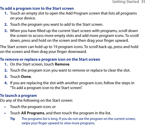 Getting Started  35To add a program icon to the Start screenTouch an empty slot to open the Add Program screen that lists all programs on your device.Touch the program you want to add to the Start screen.When you have filled up the current Start screen with programs, scroll down the screen to access more empty slots and add more program icons. To scroll down, press and hold on the screen and then drag your finger upward.The Start screen can hold up to 19 program icons. To scroll back up, press and hold on the screen and then drag your finger downward.To remove or replace a program icon on the Start screenOn the Start screen, touch Remove.Touch the program icon you want to remove or replace to clear the slot.Touch Done.If you are replacing the slot with another program icon, follow the steps in “To add a program icon to the Start screen”.To launch a programDo any of the following on the Start screen:Touch the program icon; orTouch All Programs, and then touch the program in the list.Tip  The programs list is long. If you do not see the program on the current screen, swipe your finger upward to view more programs.1.2.3.1.2.3.4.••