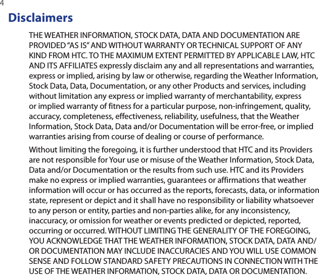 4 DisclaimersTHE WEATHER INFORMATION, STOCK DATA, DATA AND DOCUMENTATION ARE PROVIDED “AS IS” AND WITHOUT WARRANTY OR TECHNICAL SUPPORT OF ANY KIND FROM HTC. TO THE MAXIMUM EXTENT PERMITTED BY APPLICABLE LAW, HTC AND ITS AFFILIATES expressly disclaim any and all representations and warranties, express or implied, arising by law or otherwise, regarding the Weather Information, Stock Data, Data, Documentation, or any other Products and services, including without limitation any express or implied warranty of merchantability, express or implied warranty of fitness for a particular purpose, non-infringement, quality, accuracy, completeness, effectiveness, reliability, usefulness, that the Weather Information, Stock Data, Data and/or Documentation will be error-free, or implied warranties arising from course of dealing or course of performance.Without limiting the foregoing, it is further understood that HTC and its Providers are not responsible for Your use or misuse of the Weather Information, Stock Data, Data and/or Documentation or the results from such use. HTC and its Providers make no express or implied warranties, guarantees or affirmations that weather information will occur or has occurred as the reports, forecasts, data, or information state, represent or depict and it shall have no responsibility or liability whatsoever to any person or entity, parties and non-parties alike, for any inconsistency, inaccuracy, or omission for weather or events predicted or depicted, reported, occurring or occurred. WITHOUT LIMITING THE GENERALITY OF THE FOREGOING, YOU ACKNOWLEDGE THAT THE WEATHER INFORMATION, STOCK DATA, DATA AND/OR DOCUMENTATION MAY INCLUDE INACCURACIES AND YOU WILL USE COMMON SENSE AND FOLLOW STANDARD SAFETY PRECAUTIONS IN CONNECTION WITH THE USE OF THE WEATHER INFORMATION, STOCK DATA, DATA OR DOCUMENTATION.