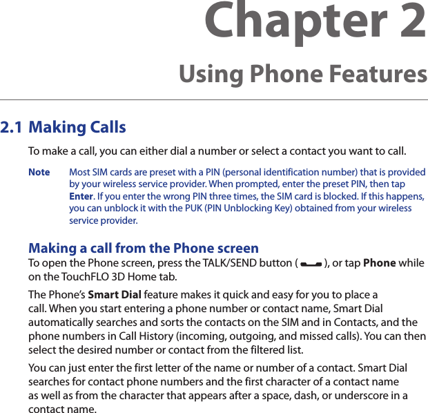 Chapter 2   Using Phone Features2.1 Making CallsTo make a call, you can either dial a number or select a contact you want to call.Note  Most SIM cards are preset with a PIN (personal identification number) that is provided by your wireless service provider. When prompted, enter the preset PIN, then tap Enter. If you enter the wrong PIN three times, the SIM card is blocked. If this happens, you can unblock it with the PUK (PIN Unblocking Key) obtained from your wireless service provider.Making a call from the Phone screenTo open the Phone screen, press the TALK/SEND button (   ), or tap Phone while on the TouchFLO 3D Home tab.The Phone’s Smart Dial feature makes it quick and easy for you to place a call. When you start entering a phone number or contact name, Smart Dial automatically searches and sorts the contacts on the SIM and in Contacts, and the phone numbers in Call History (incoming, outgoing, and missed calls). You can then select the desired number or contact from the filtered list.You can just enter the first letter of the name or number of a contact. Smart Dial searches for contact phone numbers and the first character of a contact name as well as from the character that appears after a space, dash, or underscore in a contact name.