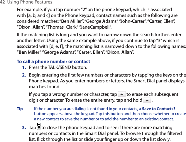 42  Using Phone FeaturesFor example, if you tap number “2” on the phone keypad, which is associated with [a, b, and c] on the Phone keypad, contact names such as the following are considered matches: “Ben Miller”, “George Adams”, “John-Carter”, “Carter, Ellen”, “Dixon, Allan”, “Thomas_Clark”, “JaneCampbell”.If the matching list is long and you want to narrow down the search further, enter another letter. Using the same example above, if you continue to tap “3” which is associated with [d, e, f], the matching list is narrowed down to the following names: “Ben Miller”, “George Adams”, “Carter, Ellen”, “Dixon, Allan”.To call a phone number or contact1.  Press the TALK/SEND button.2.  Begin entering the first few numbers or characters by tapping the keys on the Phone keypad. As you enter numbers or letters, the Smart Dial panel displays matches found.If you tap a wrong number or character, tap   to erase each subsequent digit or character. To erase the entire entry, tap and hold   .Tip  If the number you are dialing is not found in your contacts, a Save to Contacts? button appears above the keypad. Tap this button and then choose whether to create a new contact to save the number or to add the number to an existing contact.3.  Tap   to close the phone keypad and to see if there are more matching numbers or contacts in the Smart Dial panel. To browse through the filtered list, flick through the list or slide your finger up or down the list slowly.