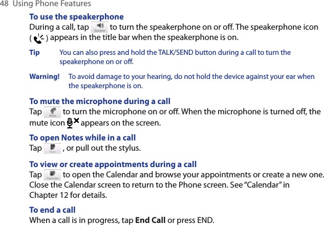 48  Using Phone FeaturesTo use the speakerphoneDuring a call, tap   to turn the speakerphone on or off. The speakerphone icon (   ) appears in the title bar when the speakerphone is on.Tip  You can also press and hold the TALK/SEND button during a call to turn the speakerphone on or off.Warning!   To avoid damage to your hearing, do not hold the device against your ear when the speakerphone is on.To mute the microphone during a callTap   to turn the microphone on or off. When the microphone is turned off, the mute icon  appears on the screen.To open Notes while in a callTap   , or pull out the stylus.To view or create appointments during a callTap   to open the Calendar and browse your appointments or create a new one. Close the Calendar screen to return to the Phone screen. See “Calendar” in Chapter 12 for details.To end a call When a call is in progress, tap End Call or press END.