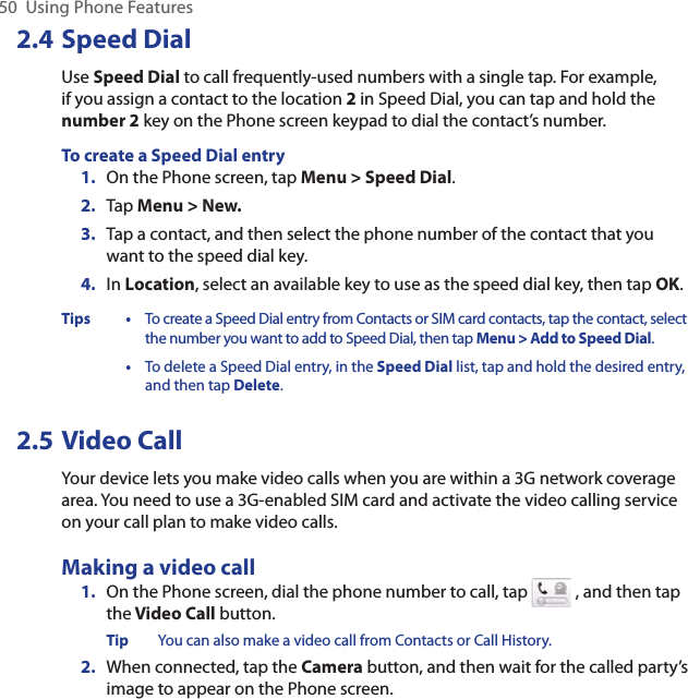 50  Using Phone Features2.4 Speed DialUse Speed Dial to call frequently-used numbers with a single tap. For example, if you assign a contact to the location 2 in Speed Dial, you can tap and hold the number 2 key on the Phone screen keypad to dial the contact’s number.To create a Speed Dial entry1.  On the Phone screen, tap Menu &gt; Speed Dial.2.  Tap Menu &gt; New.3.  Tap a contact, and then select the phone number of the contact that you want to the speed dial key.4.  In Location, select an available key to use as the speed dial key, then tap OK.Tips • To create a Speed Dial entry from Contacts or SIM card contacts, tap the contact, select the number you want to add to Speed Dial, then tap Menu &gt; Add to Speed Dial.  • To delete a Speed Dial entry, in the Speed Dial list, tap and hold the desired entry, and then tap Delete.2.5 Video CallYour device lets you make video calls when you are within a 3G network coverage area. You need to use a 3G-enabled SIM card and activate the video calling service on your call plan to make video calls.Making a video call1.  On the Phone screen, dial the phone number to call, tap   , and then tap the Video Call button.Tip  You can also make a video call from Contacts or Call History.2.  When connected, tap the Camera button, and then wait for the called party’s image to appear on the Phone screen.