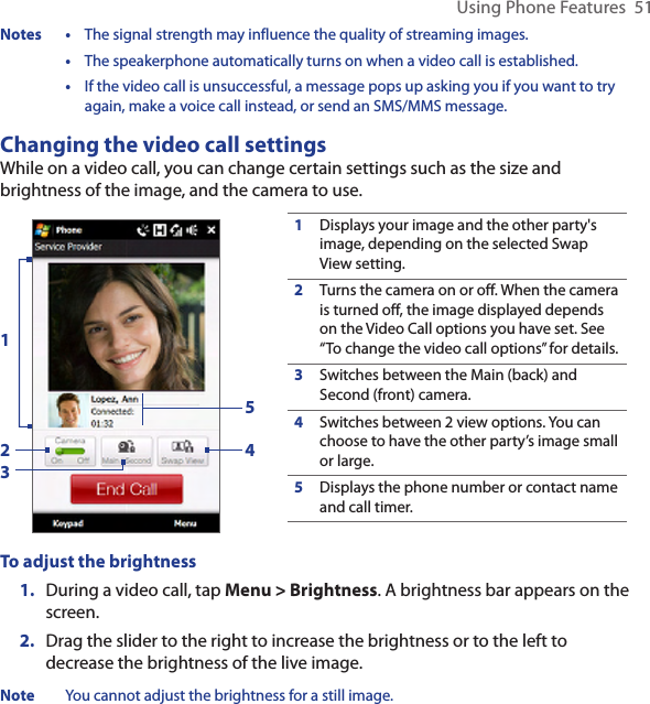 Using Phone Features  51Notes •  The signal strength may influence the quality of streaming images.  •  The speakerphone automatically turns on when a video call is established.  •  If the video call is unsuccessful, a message pops up asking you if you want to try again, make a voice call instead, or send an SMS/MMS message.Changing the video call settingsWhile on a video call, you can change certain settings such as the size and brightness of the image, and the camera to use.1Displays your image and the other party&apos;s image, depending on the selected Swap View setting.2Turns the camera on or off. When the camera is turned off, the image displayed depends on the Video Call options you have set. See “To change the video call options” for details.3Switches between the Main (back) and Second (front) camera.4Switches between 2 view options. You can choose to have the other party’s image small or large. 5Displays the phone number or contact name and call timer.23451To adjust the brightness1.  During a video call, tap Menu &gt; Brightness. A brightness bar appears on the screen.2.  Drag the slider to the right to increase the brightness or to the left to decrease the brightness of the live image.Note  You cannot adjust the brightness for a still image.
