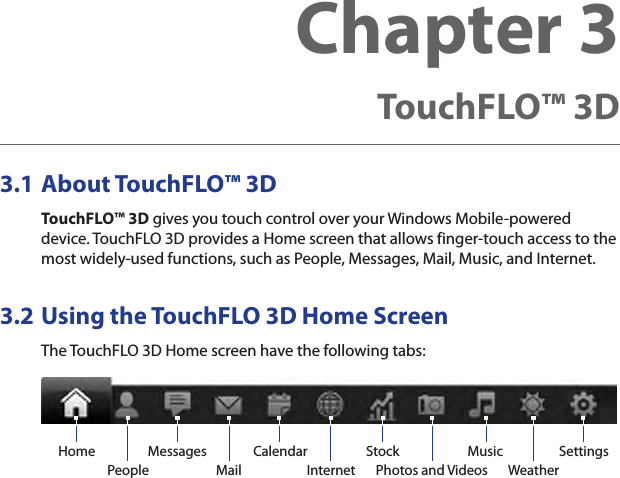 3.1 About TouchFLO™ 3DTouchFLO™ 3D gives you touch control over your Windows Mobile-powered device. TouchFLO 3D provides a Home screen that allows finger-touch access to the most widely-used functions, such as People, Messages, Mail, Music, and Internet.3.2 Using the TouchFLO 3D Home ScreenThe TouchFLO 3D Home screen have the following tabs:Home Music SettingsWeatherInternetStockPhotos and VideosPeopleCalendarMessagesMailChapter 3  TouchFLO™ 3D 