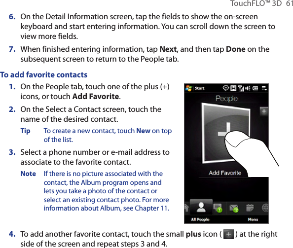 TouchFLO™ 3D  616.  On the Detail Information screen, tap the fields to show the on-screen keyboard and start entering information. You can scroll down the screen to view more fields.7.  When finished entering information, tap Next, and then tap Done on the subsequent screen to return to the People tab.To add favorite contacts1.  On the People tab, touch one of the plus (+) icons, or touch Add Favorite.2.  On the Select a Contact screen, touch the name of the desired contact.Tip  To create a new contact, touch New on top of the list.3.  Select a phone number or e-mail address to associate to the favorite contact.Note  If there is no picture associated with the contact, the Album program opens and lets you take a photo of the contact or select an existing contact photo. For more information about Album, see Chapter 11.4.  To add another favorite contact, touch the small plus icon (   ) at the right side of the screen and repeat steps 3 and 4.