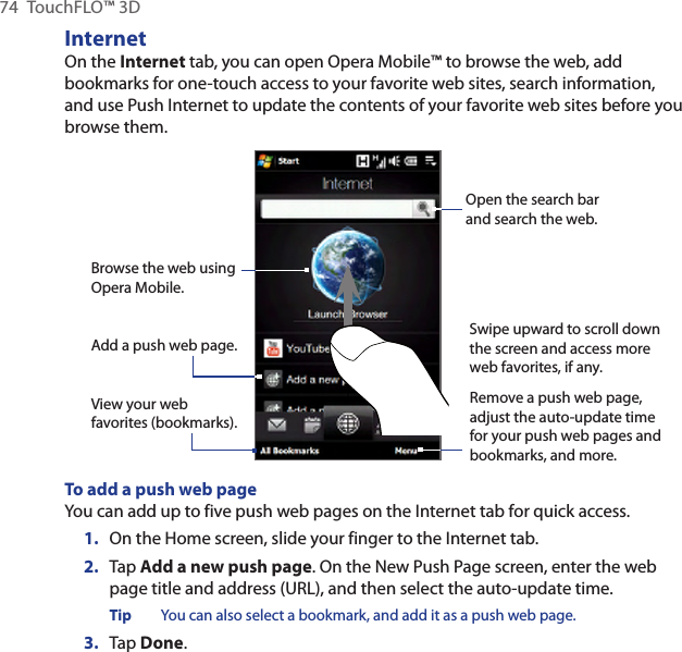 74  TouchFLO™ 3DInternetOn the Internet tab, you can open Opera Mobile™ to browse the web, add bookmarks for one-touch access to your favorite web sites, search information, and use Push Internet to update the contents of your favorite web sites before you browse them.Open the search bar and search the web.Browse the web using Opera Mobile.View your web favorites (bookmarks).Swipe upward to scroll down the screen and access more web favorites, if any.Remove a push web page, adjust the auto-update time for your push web pages and bookmarks, and more.Add a push web page.To add a push web pageYou can add up to five push web pages on the Internet tab for quick access.1.  On the Home screen, slide your finger to the Internet tab.2.  Tap Add a new push page. On the New Push Page screen, enter the web page title and address (URL), and then select the auto-update time.Tip  You can also select a bookmark, and add it as a push web page.3.  Tap Done.