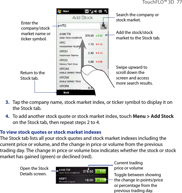 TouchFLO™ 3D  77Search the company or stock market.Enter the company/stock market name or ticker symbol.Return to the Stock tab.Swipe upward to scroll down the screen and access more search results.Add the stock/stock market to the Stock tab.3.  Tap the company name, stock market index, or ticker symbol to display it on the Stock tab.4.  To add another stock quote or stock market index, touch Menu &gt; Add Stock on the Stock tab, then repeat steps 2 to 4.To view stock quotes or stock market indexesThe Stock tab lists all your stock quotes and stock market indexes including the current price or volume, and the change in price or volume from the previous trading day. The change in price or volume box indicates whether the stock or stock market has gained (green) or declined (red).        Open the Stock Details screen. Toggle between showing the change in points/price or percentage from the previous trading day.Current trading price or volume