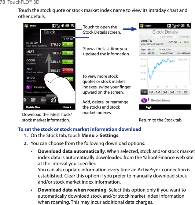 78  TouchFLO™ 3DTouch the stock quote or stock market index name to view its intraday chart and other details.To view more stock quotes or stock market indexes, swipe your finger upward on the screen.Add, delete, or rearrange the stocks and stock market indexes.Shows the last time you updated the information.Touch to open the Stock Details screen.Return to the Stock tab.Download the latest stock/stock market information.To set the stock or stock market information download1.  On the Stock tab, touch Menu &gt; Settings.2.  You can choose from the following download options:• Download data automatically. When selected, stock and/or stock market index data is automatically downloaded from the Yahoo! Finance web site at the interval you specified. You can also update information every time an ActiveSync connection is established. Clear this option if you prefer to manually download stock and/or stock market index information.• Download data when roaming. Select this option only if you want to automatically download stock and/or stock market index information when roaming. This may incur additional data charges.