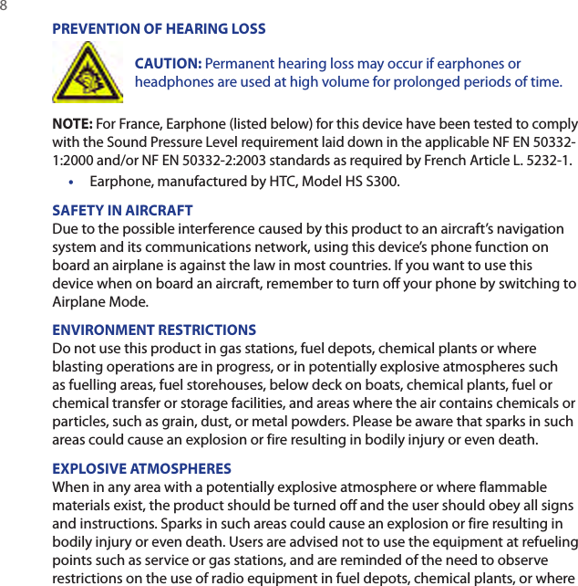 8 PREVENTION OF HEARING LOSSCAUTION: Permanent hearing loss may occur if earphones or headphones are used at high volume for prolonged periods of time.NOTE: For France, Earphone (listed below) for this device have been tested to comply with the Sound Pressure Level requirement laid down in the applicable NF EN 50332-1:2000 and/or NF EN 50332-2:2003 standards as required by French Article L. 5232-1.•  Earphone, manufactured by HTC, Model HS S300.SAFETY IN AIRCRAFTDue to the possible interference caused by this product to an aircraft’s navigation system and its communications network, using this device’s phone function on board an airplane is against the law in most countries. If you want to use this device when on board an aircraft, remember to turn off your phone by switching to Airplane Mode.ENVIRONMENT RESTRICTIONSDo not use this product in gas stations, fuel depots, chemical plants or where blasting operations are in progress, or in potentially explosive atmospheres such as fuelling areas, fuel storehouses, below deck on boats, chemical plants, fuel or chemical transfer or storage facilities, and areas where the air contains chemicals or particles, such as grain, dust, or metal powders. Please be aware that sparks in such areas could cause an explosion or fire resulting in bodily injury or even death.EXPLOSIVE ATMOSPHERESWhen in any area with a potentially explosive atmosphere or where flammable materials exist, the product should be turned off and the user should obey all signs and instructions. Sparks in such areas could cause an explosion or fire resulting in bodily injury or even death. Users are advised not to use the equipment at refueling points such as service or gas stations, and are reminded of the need to observe restrictions on the use of radio equipment in fuel depots, chemical plants, or where 