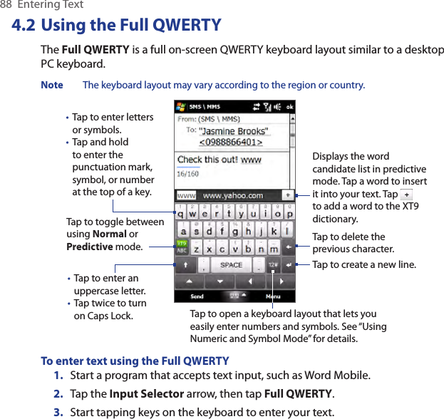 88  Entering Text4.2 Using the Full QWERTYThe Full QWERTY is a full on-screen QWERTY keyboard layout similar to a desktop PC keyboard.Note  The keyboard layout may vary according to the region or country.Tap to enter letters or symbols.Tap and hold to enter the punctuation mark, symbol, or number at the top of a key.••Tap to enter an uppercase letter.Tap twice to turn on Caps Lock.••Tap to toggle between using Normal or Predictive mode.Tap to open a keyboard layout that lets you easily enter numbers and symbols. See “Using Numeric and Symbol Mode” for details. Tap to create a new line.Tap to delete the previous character. Displays the word candidate list in predictive mode. Tap a word to insert it into your text. Tap   to add a word to the XT9 dictionary.To enter text using the Full QWERTY1.  Start a program that accepts text input, such as Word Mobile.2.  Tap the Input Selector arrow, then tap Full QWERTY.3.  Start tapping keys on the keyboard to enter your text.