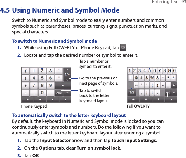 Entering Text  934.5 Using Numeric and Symbol ModeSwitch to Numeric and Symbol mode to easily enter numbers and common symbols such as parentheses, braces, currency signs, punctuation marks, and special characters.To switch to Numeric and Symbol mode1.  While using Full QWERTY or Phone Keypad, tap  .2.  Locate and tap the desired number or symbol to enter it.Tap a number or symbol to enter it.Go to the previous or next page of symbols.Tap to switch back to the letter keyboard layout.Phone Keypad Full QWERTYTo automatically switch to the letter keyboard layoutBy default, the keyboard in Numeric and Symbol mode is locked so you can continuously enter symbols and numbers. Do the following if you want to automatically switch to the letter keyboard layout after entering a symbol.1.  Tap the Input Selector arrow and then tap Touch Input Settings.2.  On the Options tab, clear Turn on symbol lock.3.  Tap OK.