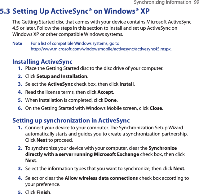 Synchronizing Information  995.3 Setting Up ActiveSync® on Windows® XPThe Getting Started disc that comes with your device contains Microsoft ActiveSync 4.5 or later. Follow the steps in this section to install and set up ActiveSync on Windows XP or other compatible Windows systems.Note  For a list of compatible Windows systems, go to  http://www.microsoft.com/windowsmobile/activesync/activesync45.mspx.Installing ActiveSync1.  Place the Getting Started disc to the disc drive of your computer.2.  Click Setup and Installation.3.  Select the ActiveSync check box, then click Install.4.  Read the license terms, then click Accept.5.  When installation is completed, click Done.6.  On the Getting Started with Windows Mobile screen, click Close.Setting up synchronization in ActiveSync1.  Connect your device to your computer. The Synchronization Setup Wizard automatically starts and guides you to create a synchronization partnership. Click Next to proceed.2.  To synchronize your device with your computer, clear the Synchronize directly with a server running Microsoft Exchange check box, then click Next.3.  Select the information types that you want to synchronize, then click Next.4.  Select or clear the Allow wireless data connections check box according to your preference.5.  Click Finish.