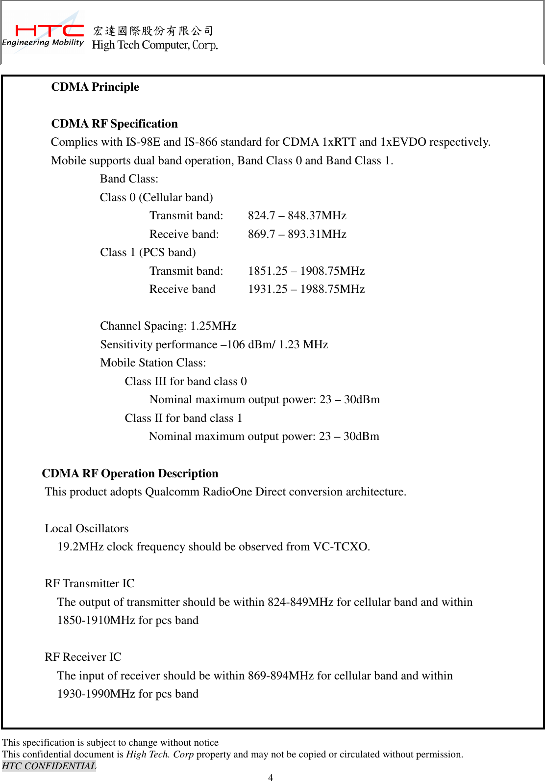      This specification is subject to change without notice This confidential document is High Tech. Corp property and may not be copied or circulated without permission. HTC CONFIDENTIAL                                    4 宏達國際股份有限公司 High Tech Computer, Corp. CDMA Principle      CDMA RF Specification Complies with IS-98E and IS-866 standard for CDMA 1xRTT and 1xEVDO respectively. Mobile supports dual band operation, Band Class 0 and Band Class 1.   Band Class: Class 0 (Cellular band)             Transmit band:    824.7 – 848.37MHz             Receive band:    869.7 – 893.31MHz         Class 1 (PCS band)             Transmit band:    1851.25 – 1908.75MHz                   Receive band    1931.25 – 1988.75MHz              Channel Spacing: 1.25MHz               Sensitivity performance –106 dBm/ 1.23 MHz Mobile Station Class: Class III for band class 0             Nominal maximum output power: 23 – 30dBm           Class II for band class 1   Nominal maximum output power: 23 – 30dBm      CDMA RF Operation Description               This product adopts Qualcomm RadioOne Direct conversion architecture.                          Local Oscillators   19.2MHz clock frequency should be observed from VC-TCXO.                  RF Transmitter IC                     The output of transmitter should be within 824-849MHz for cellular band and within                           1850-1910MHz for pcs band                RF Receiver IC                     The input of receiver should be within 869-894MHz for cellular band and within                           1930-1990MHz for pcs band 