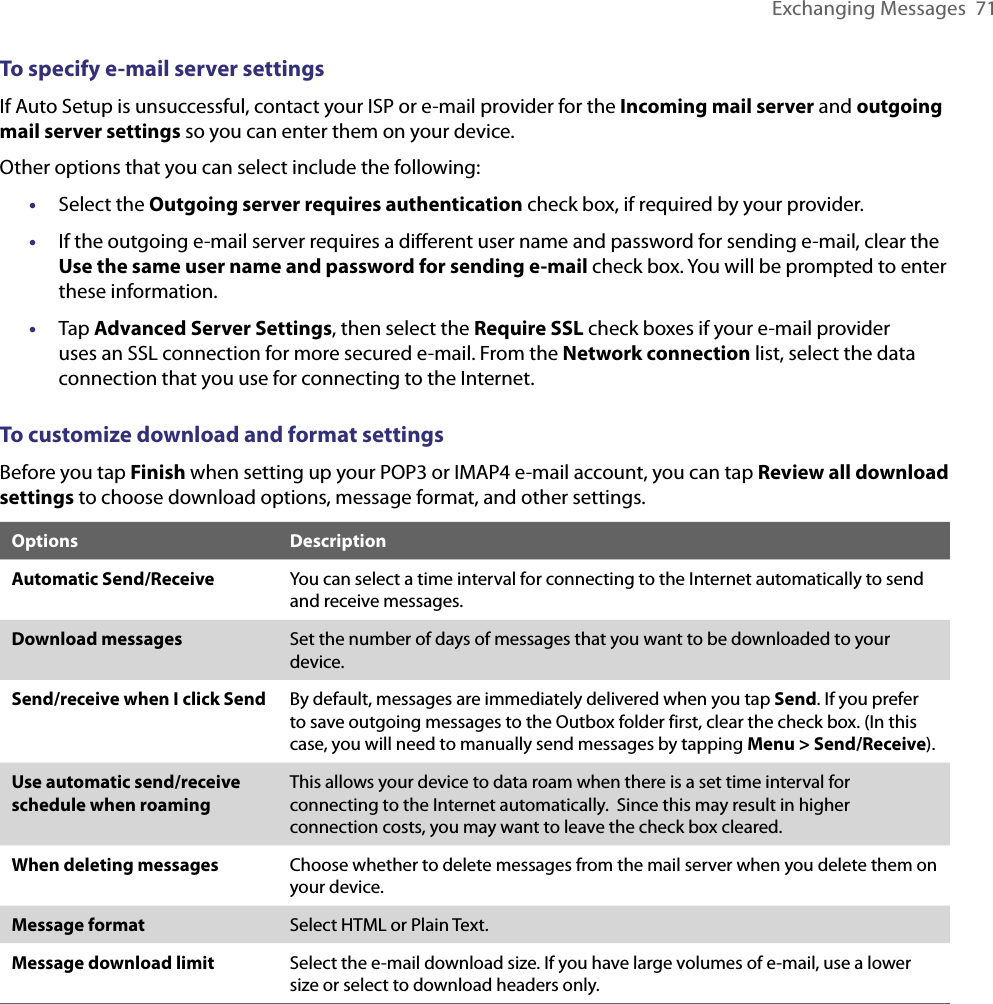 Exchanging Messages  71To specify e-mail server settingsIf Auto Setup is unsuccessful, contact your ISP or e-mail provider for the Incoming mail server and outgoing mail server settings so you can enter them on your device.Other options that you can select include the following:•  Select the Outgoing server requires authentication check box, if required by your provider.•  If the outgoing e-mail server requires a diﬀerent user name and password for sending e-mail, clear the Use the same user name and password for sending e-mail check box. You will be prompted to enter these information.•  Tap Advanced Server Settings, then select the Require SSL check boxes if your e-mail provider uses an SSL connection for more secured e-mail. From the Network connection list, select the data connection that you use for connecting to the Internet.To customize download and format settingsBefore you tap Finish when setting up your POP3 or IMAP4 e-mail account, you can tap Review all download settings to choose download options, message format, and other settings.Options DescriptionAutomatic Send/Receive You can select a time interval for connecting to the Internet automatically to send and receive messages.Download messages Set the number of days of messages that you want to be downloaded to your device.Send/receive when I click Send By default, messages are immediately delivered when you tap Send. If you prefer to save outgoing messages to the Outbox folder first, clear the check box. (In this case, you will need to manually send messages by tapping Menu &gt; Send/Receive).Use automatic send/receive schedule when roamingThis allows your device to data roam when there is a set time interval for connecting to the Internet automatically.  Since this may result in higher connection costs, you may want to leave the check box cleared.When deleting messages Choose whether to delete messages from the mail server when you delete them on your device.Message format Select HTML or Plain Text.Message download limit Select the e-mail download size. If you have large volumes of e-mail, use a lower size or select to download headers only.