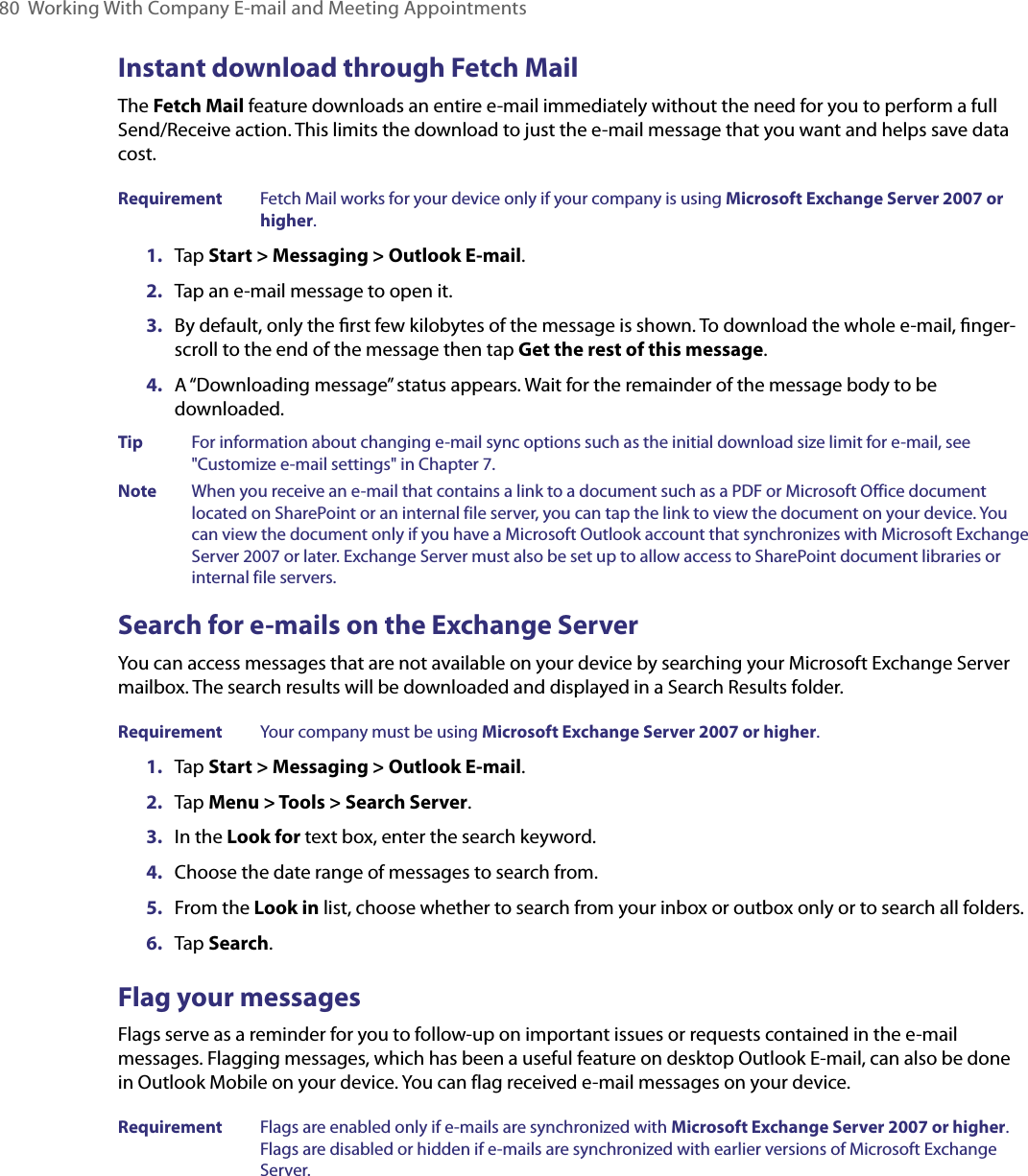 80  Working With Company E-mail and Meeting AppointmentsInstant download through Fetch MailThe Fetch Mail feature downloads an entire e-mail immediately without the need for you to perform a full Send/Receive action. This limits the download to just the e-mail message that you want and helps save data cost.Requirement  Fetch Mail works for your device only if your company is using Microsoft Exchange Server 2007 or higher.1.  Tap Start &gt; Messaging &gt; Outlook E-mail.2.  Tap an e-mail message to open it.3.  By default, only the ﬁrst few kilobytes of the message is shown. To download the whole e-mail, ﬁnger-scroll to the end of the message then tap Get the rest of this message.4.  A “Downloading message” status appears. Wait for the remainder of the message body to be downloaded.Tip  For information about changing e-mail sync options such as the initial download size limit for e-mail, see &quot;Customize e-mail settings&quot; in Chapter 7.Note  When you receive an e-mail that contains a link to a document such as a PDF or Microsoft Office document located on SharePoint or an internal file server, you can tap the link to view the document on your device. You can view the document only if you have a Microsoft Outlook account that synchronizes with Microsoft Exchange Server 2007 or later. Exchange Server must also be set up to allow access to SharePoint document libraries or internal file servers.Search for e-mails on the Exchange ServerYou can access messages that are not available on your device by searching your Microsoft Exchange Server mailbox. The search results will be downloaded and displayed in a Search Results folder.Requirement  Your company must be using Microsoft Exchange Server 2007 or higher.1.  Tap Start &gt; Messaging &gt; Outlook E-mail.2.  Tap Menu &gt; Tools &gt; Search Server.3.  In the Look for text box, enter the search keyword.4.  Choose the date range of messages to search from.5.  From the Look in list, choose whether to search from your inbox or outbox only or to search all folders.6.  Tap Search.Flag your messagesFlags serve as a reminder for you to follow-up on important issues or requests contained in the e-mail messages. Flagging messages, which has been a useful feature on desktop Outlook E-mail, can also be done in Outlook Mobile on your device. You can flag received e-mail messages on your device.Requirement  Flags are enabled only if e-mails are synchronized with Microsoft Exchange Server 2007 or higher. Flags are disabled or hidden if e-mails are synchronized with earlier versions of Microsoft Exchange Server.