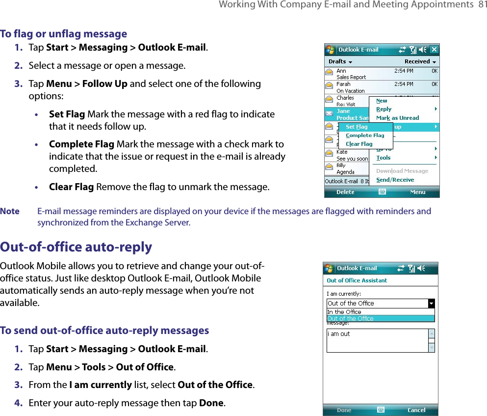 Working With Company E-mail and Meeting Appointments  81To flag or unflag message1.  Tap Start &gt; Messaging &gt; Outlook E-mail.2.  Select a message or open a message.3.  Tap Menu &gt; Follow Up and select one of the following options:• Set Flag Mark the message with a red flag to indicate that it needs follow up.• Complete Flag Mark the message with a check mark to indicate that the issue or request in the e-mail is already completed.• Clear Flag Remove the flag to unmark the message.Note  E-mail message reminders are displayed on your device if the messages are flagged with reminders and synchronized from the Exchange Server.Out-of-office auto-replyOutlook Mobile allows you to retrieve and change your out-of-office status. Just like desktop Outlook E-mail, Outlook Mobile automatically sends an auto-reply message when you’re not available.To send out-of-office auto-reply messages1.  Tap Start &gt; Messaging &gt; Outlook E-mail.2.  Tap Menu &gt; Tools &gt; Out of Office.3.  From the I am currently list, select Out of the Office.4.  Enter your auto-reply message then tap Done.