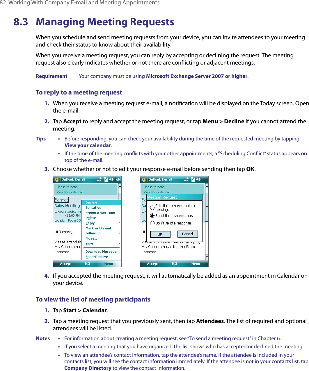 82  Working With Company E-mail and Meeting Appointments8.3  Managing Meeting RequestsWhen you schedule and send meeting requests from your device, you can invite attendees to your meeting and check their status to know about their availability.When you receive a meeting request, you can reply by accepting or declining the request. The meeting request also clearly indicates whether or not there are conflicting or adjacent meetings.Requirement  Your company must be using Microsoft Exchange Server 2007 or higher.To reply to a meeting request1.  When you receive a meeting request e-mail, a notiﬁcation will be displayed on the Today screen. Open the e-mail.2.  Tap Accept to reply and accept the meeting request, or tap Menu &gt; Decline if you cannot attend the meeting.Tips    •     Before responding, you can check your availability during the time of the requested meeting by tapping View your calendar.      •     If the time of the meeting conflicts with your other appointments, a “Scheduling Conflict” status appears on top of the e-mail.3.  Choose whether or not to edit your response e-mail before sending then tap OK.                 4.  If you accepted the meeting request, it will automatically be added as an appointment in Calendar on your device.To view the list of meeting participants1.  Tap Start &gt; Calendar.2.  Tap a meeting request that you previously sent, then tap Attendees. The list of required and optional attendees will be listed.Notes •     For information about creating a meeting request, see “To send a meeting request” in Chapter 6.      •     If you select a meeting that you have organized, the list shows who has accepted or declined the meeting.      •     To view an attendee’s contact information, tap the attendee’s name. If the attendee is included in your contacts list, you will see the contact information immediately. If the attendee is not in your contacts list, tap Company Directory to view the contact information.