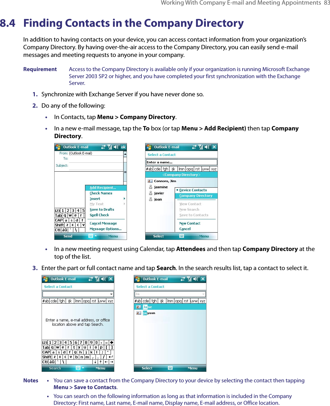 Working With Company E-mail and Meeting Appointments  838.4  Finding Contacts in the Company DirectoryIn addition to having contacts on your device, you can access contact information from your organization’s Company Directory. By having over-the-air access to the Company Directory, you can easily send e-mail messages and meeting requests to anyone in your company.Requirement  Access to the Company Directory is available only if your organization is running Microsoft Exchange Server 2003 SP2 or higher, and you have completed your first synchronization with the Exchange Server. 1.  Synchronize with Exchange Server if you have never done so.2.  Do any of the following:•  In Contacts, tap Menu &gt; Company Directory.•  In a new e-mail message, tap the To box (or tap Menu &gt; Add Recipient) then tap Company Directory.         •  In a new meeting request using Calendar, tap Attendees and then tap Company Directory at the top of the list.3.  Enter the part or full contact name and tap Search. In the search results list, tap a contact to select it.                        Notes •     You can save a contact from the Company Directory to your device by selecting the contact then tapping Menu &gt; Save to Contacts.      •     You can search on the following information as long as that information is included in the Company Directory: First name, Last name, E-mail name, Display name, E-mail address, or Office location.