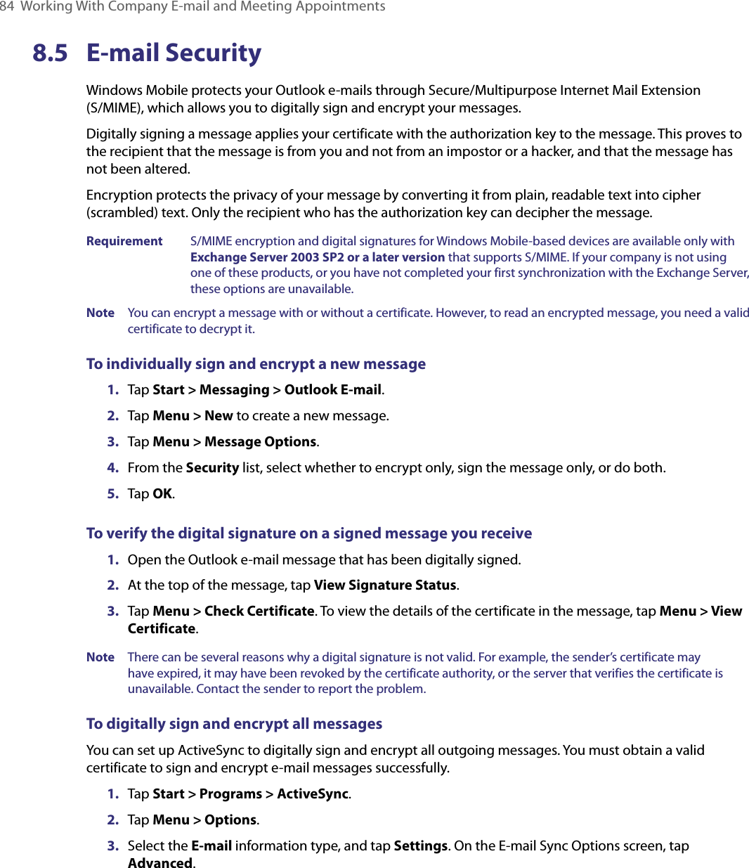 84  Working With Company E-mail and Meeting Appointments8.5  E-mail SecurityWindows Mobile protects your Outlook e-mails through Secure/Multipurpose Internet Mail Extension  (S/MIME), which allows you to digitally sign and encrypt your messages.Digitally signing a message applies your certificate with the authorization key to the message. This proves to the recipient that the message is from you and not from an impostor or a hacker, and that the message has not been altered.Encryption protects the privacy of your message by converting it from plain, readable text into cipher (scrambled) text. Only the recipient who has the authorization key can decipher the message.Requirement  S/MIME encryption and digital signatures for Windows Mobile-based devices are available only with Exchange Server 2003 SP2 or a later version that supports S/MIME. If your company is not using one of these products, or you have not completed your first synchronization with the Exchange Server, these options are unavailable.Note  You can encrypt a message with or without a certificate. However, to read an encrypted message, you need a valid certificate to decrypt it.To individually sign and encrypt a new message1.  Tap Start &gt; Messaging &gt; Outlook E-mail.2.  Tap Menu &gt; New to create a new message.3.  Tap Menu &gt; Message Options.4.  From the Security list, select whether to encrypt only, sign the message only, or do both.5.  Tap OK.To verify the digital signature on a signed message you receive1.  Open the Outlook e-mail message that has been digitally signed.2.  At the top of the message, tap View Signature Status.3.  Tap Menu &gt; Check Certificate. To view the details of the certificate in the message, tap Menu &gt; View Certificate.Note  There can be several reasons why a digital signature is not valid. For example, the sender’s certificate may have expired, it may have been revoked by the certificate authority, or the server that verifies the certificate is unavailable. Contact the sender to report the problem.To digitally sign and encrypt all messagesYou can set up ActiveSync to digitally sign and encrypt all outgoing messages. You must obtain a valid certificate to sign and encrypt e-mail messages successfully.1.  Tap Start &gt; Programs &gt; ActiveSync.2.  Tap Menu &gt; Options.3.  Select the E-mail information type, and tap Settings. On the E-mail Sync Options screen, tap Advanced.