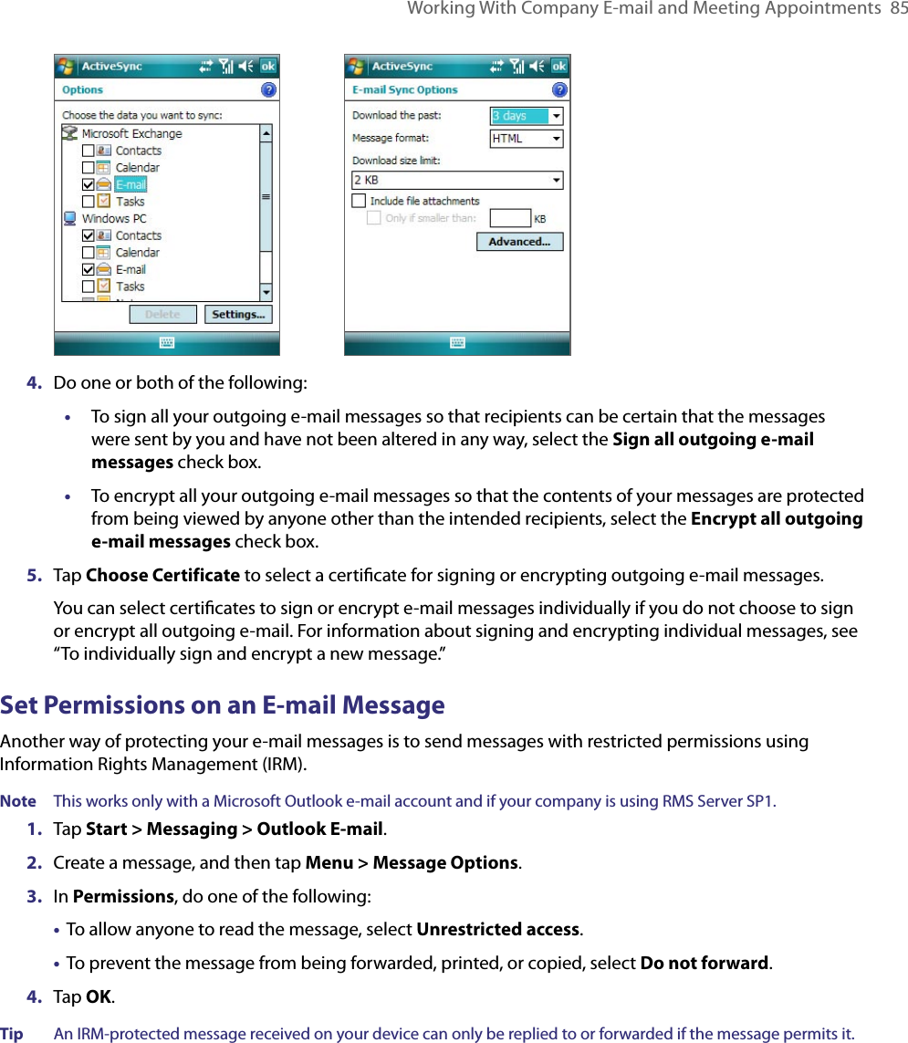 Working With Company E-mail and Meeting Appointments  85     4.  Do one or both of the following:•  To sign all your outgoing e-mail messages so that recipients can be certain that the messages were sent by you and have not been altered in any way, select the Sign all outgoing e-mail messages check box.•  To encrypt all your outgoing e-mail messages so that the contents of your messages are protected from being viewed by anyone other than the intended recipients, select the Encrypt all outgoing e-mail messages check box.5.  Tap Choose Certificate to select a certiﬁcate for signing or encrypting outgoing e-mail messages. You can select certiﬁcates to sign or encrypt e-mail messages individually if you do not choose to sign or encrypt all outgoing e-mail. For information about signing and encrypting individual messages, see “To individually sign and encrypt a new message.”Set Permissions on an E-mail MessageAnother way of protecting your e-mail messages is to send messages with restricted permissions using Information Rights Management (IRM).Note  This works only with a Microsoft Outlook e-mail account and if your company is using RMS Server SP1.1.  Tap Start &gt; Messaging &gt; Outlook E-mail.2.  Create a message, and then tap Menu &gt; Message Options.3.  In Permissions, do one of the following:  •  To allow anyone to read the message, select Unrestricted access.  •  To prevent the message from being forwarded, printed, or copied, select Do not forward.4.  Tap OK.Tip  An IRM-protected message received on your device can only be replied to or forwarded if the message permits it.