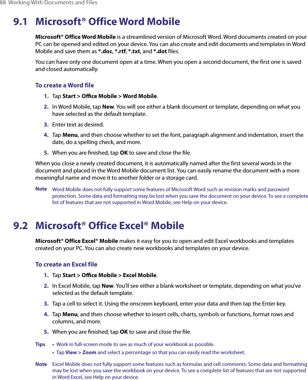 88  Working With Documents and Files9.1  Microsoft® Office Word MobileMicrosoft® Office Word Mobile is a streamlined version of Microsoft Word. Word documents created on your PC can be opened and edited on your device. You can also create and edit documents and templates in Word Mobile and save them as *.doc, *.rtf, *.txt, and *.dot files. You can have only one document open at a time. When you open a second document, the first one is saved and closed automatically.To create a Word file1. Tap Start &gt; Oﬃce Mobile &gt; Word Mobile.2.  In Word Mobile, tap New. You will see either a blank document or template, depending on what you have selected as the default template.3.  Enter text as desired.4.  Tap Menu, and then choose whether to set the font, paragraph alignment and indentation, insert the date, do a spelling check, and more.5.  When you are ﬁnished, tap OK to save and close the ﬁle.When you close a newly created document, it is automatically named after the first several words in the document and placed in the Word Mobile document list. You can easily rename the document with a more meaningful name and move it to another folder or a storage card.Note Word Mobile does not fully support some features of Microsoft Word such as revision marks and password protection. Some data and formatting may be lost when you save the document on your device. To see a complete list of features that are not supported in Word Mobile, see Help on your device.9.2  Microsoft® Office Excel® MobileMicrosoft® Office Excel® Mobile makes it easy for you to open and edit Excel workbooks and templates created on your PC. You can also create new workbooks and templates on your device.To create an Excel file1. Tap Start &gt; Oﬃce Mobile &gt; Excel Mobile.2.  In Excel Mobile, tap New. You’ll see either a blank worksheet or template, depending on what you’ve selected as the default template.3.  Tap a cell to select it. Using the onscreen keyboard, enter your data and then tap the Enter key.4.  Tap Menu, and then choose whether to insert cells, charts, symbols or functions, format rows and columns, and more.5.  When you are ﬁnished, tap OK to save and close the ﬁle.Tips • Work in full-screen mode to see as much of your workbook as possible.   • Tap View &gt; Zoom and select a percentage so that you can easily read the worksheet.Note  Excel Mobile does not fully support some features such as formulas and cell comments. Some data and formatting may be lost when you save the workbook on your device. To see a complete list of features that are not supported in Word Excel, see Help on your device.
