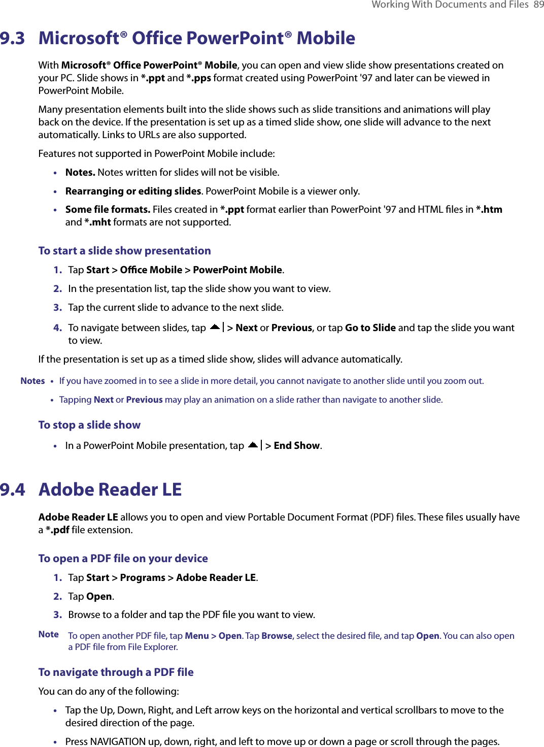 Working With Documents and Files  899.3  Microsoft® Office PowerPoint® MobileWith Microsoft® Office PowerPoint® Mobile, you can open and view slide show presentations created on your PC. Slide shows in *.ppt and *.pps format created using PowerPoint &apos;97 and later can be viewed in PowerPoint Mobile.Many presentation elements built into the slide shows such as slide transitions and animations will play back on the device. If the presentation is set up as a timed slide show, one slide will advance to the next automatically. Links to URLs are also supported.Features not supported in PowerPoint Mobile include:•  Notes. Notes written for slides will not be visible.•  Rearranging or editing slides. PowerPoint Mobile is a viewer only.•  Some file formats. Files created in *.ppt format earlier than PowerPoint &apos;97 and HTML ﬁles in *.htm and *.mht formats are not supported.To start a slide show presentation1.  Tap Start &gt; Oﬃce Mobile &gt; PowerPoint Mobile.2.  In the presentation list, tap the slide show you want to view.3.  Tap the current slide to advance to the next slide.4.  To navigate between slides, tap   &gt; Next or Previous, or tap Go to Slide and tap the slide you want to view.If the presentation is set up as a timed slide show, slides will advance automatically.Notes • If you have zoomed in to see a slide in more detail, you cannot navigate to another slide until you zoom out. • Tapping Next or Previous may play an animation on a slide rather than navigate to another slide.To stop a slide show•  In a PowerPoint Mobile presentation, tap   &gt; End Show.9.4  Adobe Reader LEAdobe Reader LE allows you to open and view Portable Document Format (PDF) files. These files usually have a *.pdf file extension.To open a PDF file on your device1.  Tap Start &gt; Programs &gt; Adobe Reader LE.2.  Tap Open.3.  Browse to a folder and tap the PDF ﬁle you want to view.Note To open another PDF file, tap Menu &gt; Open. Tap Browse, select the desired file, and tap Open. You can also open a PDF file from File Explorer.To navigate through a PDF fileYou can do any of the following:•  Tap the Up, Down, Right, and Left arrow keys on the horizontal and vertical scrollbars to move to the desired direction of the page.•  Press NAVIGATION up, down, right, and left to move up or down a page or scroll through the pages.