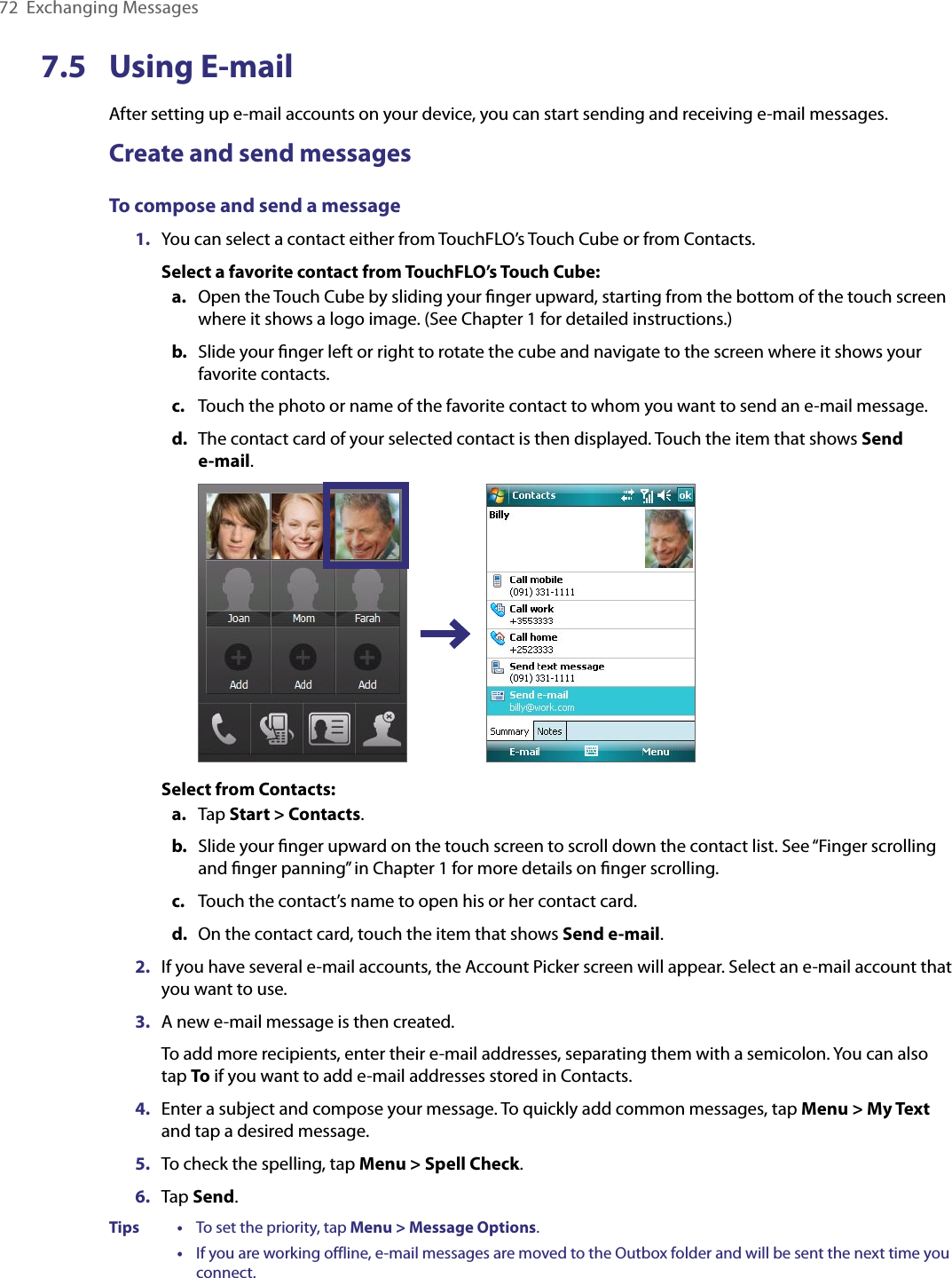 72  Exchanging Messages7.5  Using E-mailAfter setting up e-mail accounts on your device, you can start sending and receiving e-mail messages.Create and send messagesTo compose and send a message1.  You can select a contact either from TouchFLO’s Touch Cube or from Contacts.Select a favorite contact from TouchFLO’s Touch Cube:a.  Open the Touch Cube by sliding your ﬁnger upward, starting from the bottom of the touch screen where it shows a logo image. (See Chapter 1 for detailed instructions.)b.  Slide your ﬁnger left or right to rotate the cube and navigate to the screen where it shows your favorite contacts.c.  Touch the photo or name of the favorite contact to whom you want to send an e-mail message.d.  The contact card of your selected contact is then displayed. Touch the item that shows Send  e-mail. Select from Contacts:a.  Tap Start &gt; Contacts.b.  Slide your ﬁnger upward on the touch screen to scroll down the contact list. See “Finger scrolling and ﬁnger panning” in Chapter 1 for more details on ﬁnger scrolling.c.  Touch the contact’s name to open his or her contact card.d.  On the contact card, touch the item that shows Send e-mail.2.  If you have several e-mail accounts, the Account Picker screen will appear. Select an e-mail account that you want to use.3.  A new e-mail message is then created.To add more recipients, enter their e-mail addresses, separating them with a semicolon. You can also tap To if you want to add e-mail addresses stored in Contacts.4.  Enter a subject and compose your message. To quickly add common messages, tap Menu &gt; My Text and tap a desired message.5.  To check the spelling, tap Menu &gt; Spell Check.6.  Tap Send.Tips    •     To set the priority, tap Menu &gt; Message Options.      •     If you are working offline, e-mail messages are moved to the Outbox folder and will be sent the next time you connect.