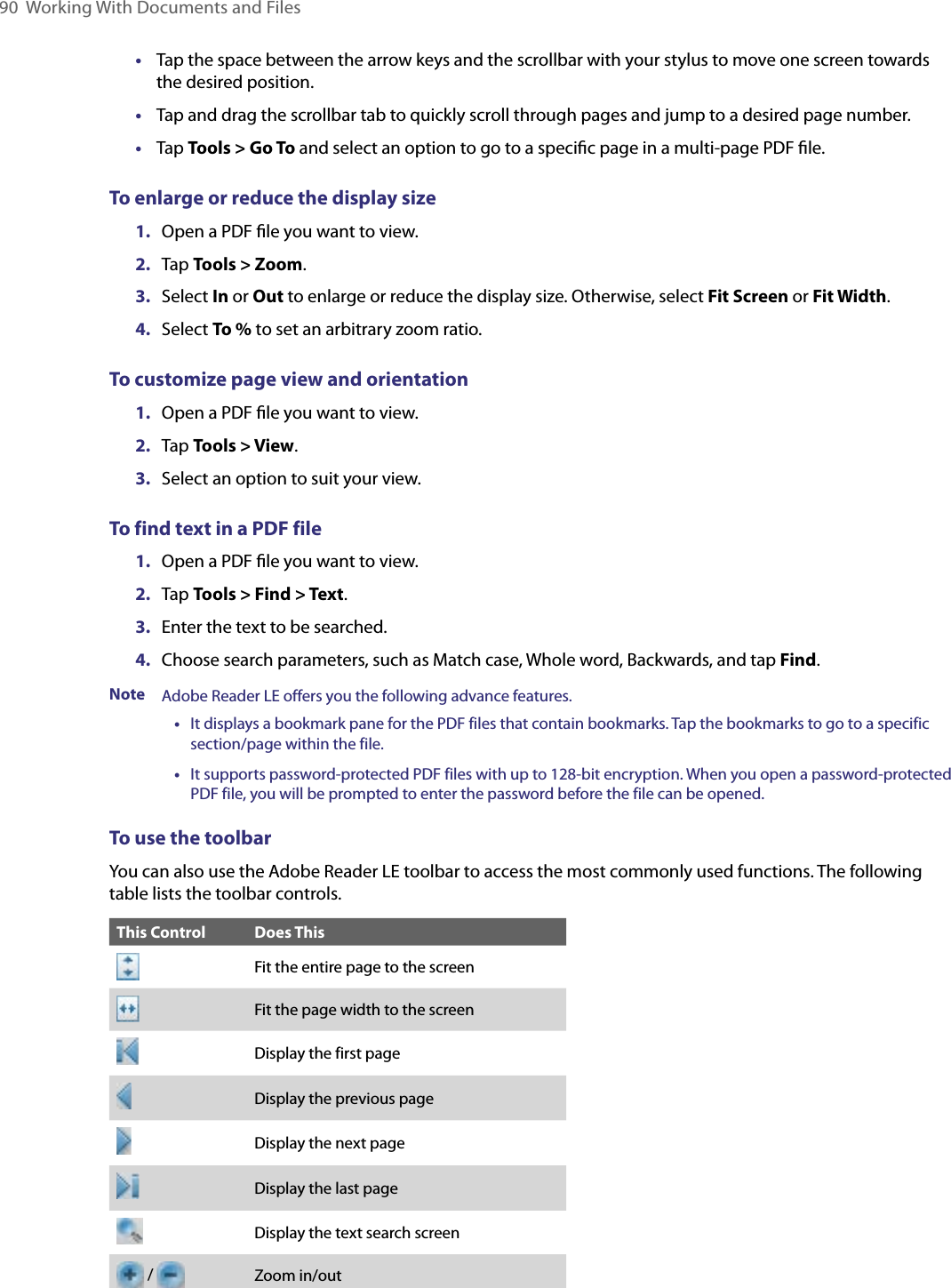 90  Working With Documents and Files•  Tap the space between the arrow keys and the scrollbar with your stylus to move one screen towards the desired position.•  Tap and drag the scrollbar tab to quickly scroll through pages and jump to a desired page number.•  Tap Tools &gt; Go To and select an option to go to a speciﬁc page in a multi-page PDF ﬁle.To enlarge or reduce the display size1.  Open a PDF ﬁle you want to view.2.  Tap Tools &gt; Zoom.3.  Select In or Out to enlarge or reduce the display size. Otherwise, select Fit Screen or Fit Width.4.  Select To % to set an arbitrary zoom ratio.To customize page view and orientation1.  Open a PDF ﬁle you want to view.2.  Tap Tools &gt; View.3.  Select an option to suit your view.To find text in a PDF file1.  Open a PDF ﬁle you want to view.2.  Tap Tools &gt; Find &gt; Text.3.  Enter the text to be searched.4.  Choose search parameters, such as Match case, Whole word, Backwards, and tap Find.Note Adobe Reader LE offers you the following advance features.      •    It displays a bookmark pane for the PDF files that contain bookmarks. Tap the bookmarks to go to a specific section/page within the file.      •    It supports password-protected PDF files with up to 128-bit encryption. When you open a password-protected PDF file, you will be prompted to enter the password before the file can be opened.To use the toolbarYou can also use the Adobe Reader LE toolbar to access the most commonly used functions. The following table lists the toolbar controls.This Control Does ThisFit the entire page to the screenFit the page width to the screenDisplay the first pageDisplay the previous pageDisplay the next pageDisplay the last pageDisplay the text search screen / Zoom in/out