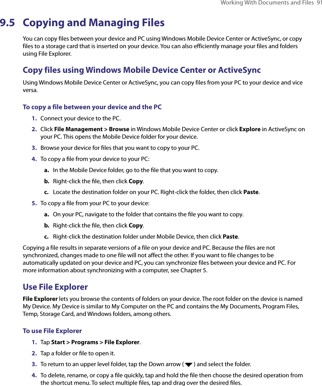 Working With Documents and Files  919.5  Copying and Managing FilesYou can copy files between your device and PC using Windows Mobile Device Center or ActiveSync, or copy files to a storage card that is inserted on your device. You can also efficiently manage your files and folders using File Explorer.Copy files using Windows Mobile Device Center or ActiveSyncUsing Windows Mobile Device Center or ActiveSync, you can copy files from your PC to your device and vice versa.To copy a file between your device and the PC1.  Connect your device to the PC.2.  Click File Management &gt; Browse in Windows Mobile Device Center or click Explore in ActiveSync on your PC. This opens the Mobile Device folder for your device.3.  Browse your device for ﬁles that you want to copy to your PC.4.  To copy a ﬁle from your device to your PC:a.  In the Mobile Device folder, go to the ﬁle that you want to copy.b.  Right-click the ﬁle, then click Copy.c.  Locate the destination folder on your PC. Right-click the folder, then click Paste.5.  To copy a ﬁle from your PC to your device:a.  On your PC, navigate to the folder that contains the ﬁle you want to copy.b. Right-click the ﬁle, then click Copy.c.  Right-click the destination folder under Mobile Device, then click Paste.Copying a file results in separate versions of a file on your device and PC. Because the files are not synchronized, changes made to one file will not affect the other. If you want to file changes to be automatically updated on your device and PC, you can synchronize files between your device and PC. For more information about synchronizing with a computer, see Chapter 5.Use File ExplorerFile Explorer lets you browse the contents of folders on your device. The root folder on the device is named My Device. My Device is similar to My Computer on the PC and contains the My Documents, Program Files, Temp, Storage Card, and Windows folders, among others.To use File Explorer1.  Tap Start &gt; Programs &gt; File Explorer.2.  Tap a folder or ﬁle to open it.3.  To return to an upper level folder, tap the Down arrow (   ) and select the folder.4.  To delete, rename, or copy a ﬁle quickly, tap and hold the ﬁle then choose the desired operation from the shortcut menu. To select multiple ﬁles, tap and drag over the desired ﬁles.