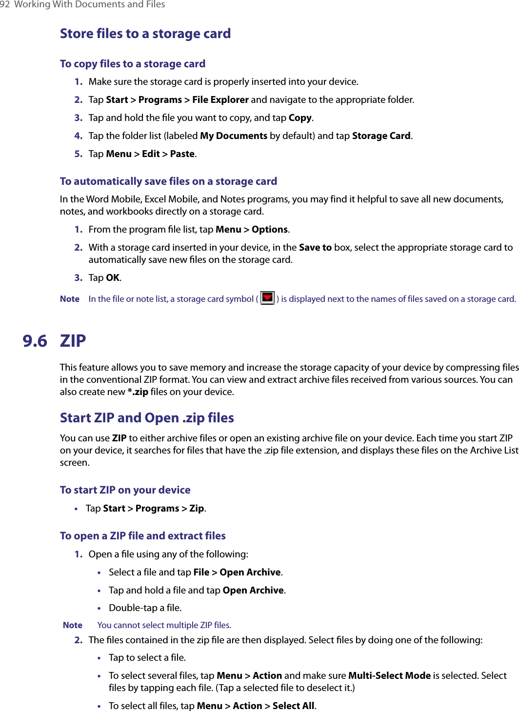 92  Working With Documents and FilesStore files to a storage cardTo copy files to a storage card1.  Make sure the storage card is properly inserted into your device.2.  Tap Start &gt; Programs &gt; File Explorer and navigate to the appropriate folder.3.  Tap and hold the ﬁle you want to copy, and tap Copy.4.  Tap the folder list (labeled My Documents by default) and tap Storage Card.5.  Tap Menu &gt; Edit &gt; Paste.To automatically save files on a storage cardIn the Word Mobile, Excel Mobile, and Notes programs, you may find it helpful to save all new documents, notes, and workbooks directly on a storage card.1.  From the program ﬁle list, tap Menu &gt; Options.2.  With a storage card inserted in your device, in the Save to box, select the appropriate storage card to automatically save new ﬁles on the storage card.3.  Tap OK.Note  In the file or note list, a storage card symbol (   ) is displayed next to the names of files saved on a storage card.9.6  ZIPThis feature allows you to save memory and increase the storage capacity of your device by compressing files in the conventional ZIP format. You can view and extract archive files received from various sources. You can also create new *.zip files on your device. Start ZIP and Open .zip filesYou can use ZIP to either archive files or open an existing archive file on your device. Each time you start ZIP on your device, it searches for files that have the .zip file extension, and displays these files on the Archive List screen.To start ZIP on your device•  Tap Start &gt; Programs &gt; Zip.To open a ZIP file and extract files1.  Open a ﬁle using any of the following:•  Select a file and tap File &gt; Open Archive.•  Tap and hold a file and tap Open Archive.•  Double-tap a file.Note    You cannot select multiple ZIP files.2.  The ﬁles contained in the zip ﬁle are then displayed. Select ﬁles by doing one of the following:•  Tap to select a file.•  To select several files, tap Menu &gt; Action and make sure Multi-Select Mode is selected. Select files by tapping each file. (Tap a selected file to deselect it.)•  To select all files, tap Menu &gt; Action &gt; Select All.