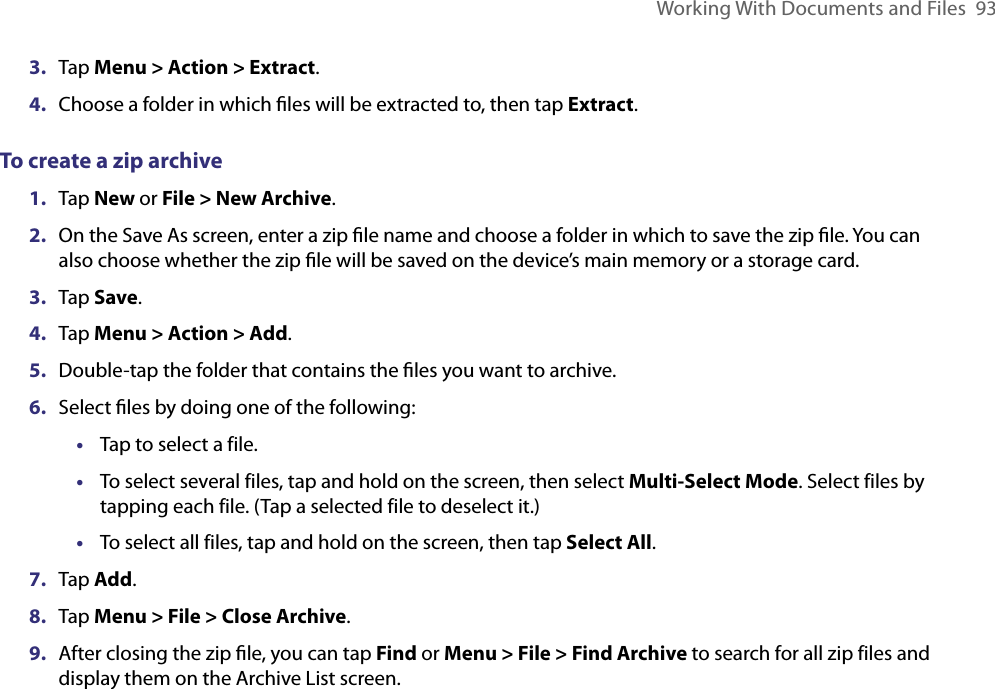 Working With Documents and Files  933.  Tap Menu &gt; Action &gt; Extract.4.  Choose a folder in which ﬁles will be extracted to, then tap Extract.To create a zip archive1.  Tap New or File &gt; New Archive.2.  On the Save As screen, enter a zip ﬁle name and choose a folder in which to save the zip ﬁle. You can also choose whether the zip ﬁle will be saved on the device’s main memory or a storage card.3.  Tap Save.4.  Tap Menu &gt; Action &gt; Add.5.  Double-tap the folder that contains the ﬁles you want to archive.6.  Select ﬁles by doing one of the following:•  Tap to select a file.•  To select several files, tap and hold on the screen, then select Multi-Select Mode. Select files by tapping each file. (Tap a selected file to deselect it.)•  To select all files, tap and hold on the screen, then tap Select All.7.  Tap Add.8.  Tap Menu &gt; File &gt; Close Archive.9.  After closing the zip ﬁle, you can tap Find or Menu &gt; File &gt; Find Archive to search for all zip files and display them on the Archive List screen.