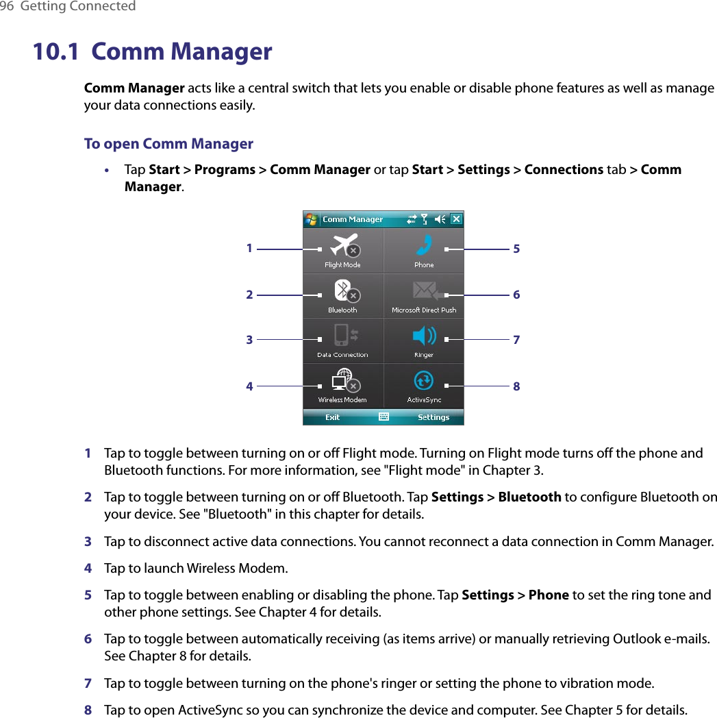 96  Getting Connected10.1  Comm ManagerComm Manager acts like a central switch that lets you enable or disable phone features as well as manage your data connections easily.To open Comm Manager•  Tap Start &gt; Programs &gt; Comm Manager or tap Start &gt; Settings &gt; Connections tab &gt; Comm Manager.123456781Tap to toggle between turning on or off Flight mode. Turning on Flight mode turns off the phone and Bluetooth functions. For more information, see &quot;Flight mode&quot; in Chapter 3.2Tap to toggle between turning on or off Bluetooth. Tap Settings &gt; Bluetooth to configure Bluetooth on your device. See &quot;Bluetooth&quot; in this chapter for details.3Tap to disconnect active data connections. You cannot reconnect a data connection in Comm Manager.4Tap to launch Wireless Modem.5Tap to toggle between enabling or disabling the phone. Tap Settings &gt; Phone to set the ring tone and other phone settings. See Chapter 4 for details.6Tap to toggle between automatically receiving (as items arrive) or manually retrieving Outlook e-mails. See Chapter 8 for details.7Tap to toggle between turning on the phone&apos;s ringer or setting the phone to vibration mode.8Tap to open ActiveSync so you can synchronize the device and computer. See Chapter 5 for details.