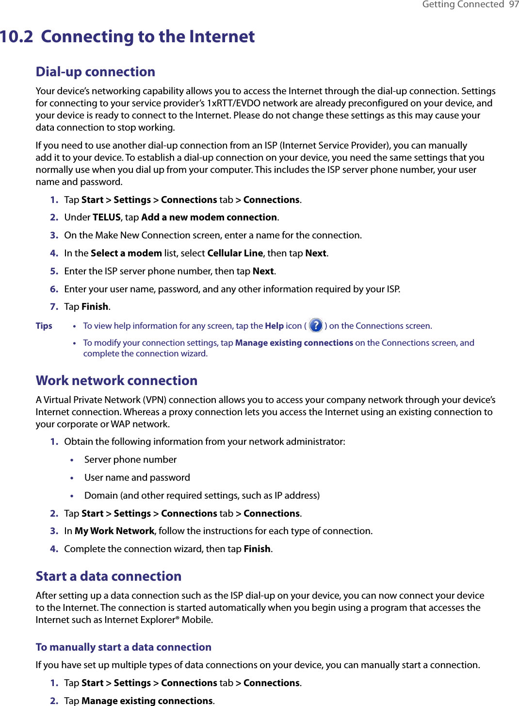 Getting Connected  9710.2  Connecting to the InternetDial-up connectionYour device’s networking capability allows you to access the Internet through the dial-up connection. Settings for connecting to your service provider’s 1xRTT/EVDO network are already preconfigured on your device, and your device is ready to connect to the Internet. Please do not change these settings as this may cause your data connection to stop working.If you need to use another dial-up connection from an ISP (Internet Service Provider), you can manually add it to your device. To establish a dial-up connection on your device, you need the same settings that you normally use when you dial up from your computer. This includes the ISP server phone number, your user name and password.1.  Tap Start &gt; Settings &gt; Connections tab &gt; Connections.2.  Under TELUS, tap Add a new modem connection.3.  On the Make New Connection screen, enter a name for the connection.4.  In the Select a modem list, select Cellular Line, then tap Next.5.  Enter the ISP server phone number, then tap Next.6.  Enter your user name, password, and any other information required by your ISP.7.  Tap Finish.Tips    •     To view help information for any screen, tap the Help icon (   ) on the Connections screen.      •     To modify your connection settings, tap Manage existing connections on the Connections screen, and complete the connection wizard.Work network connectionA Virtual Private Network (VPN) connection allows you to access your company network through your device’s Internet connection. Whereas a proxy connection lets you access the Internet using an existing connection to your corporate or WAP network.1.  Obtain the following information from your network administrator:•  Server phone number•  User name and password•  Domain (and other required settings, such as IP address)2.  Tap Start &gt; Settings &gt; Connections tab &gt; Connections.3.  In My Work Network, follow the instructions for each type of connection.4.  Complete the connection wizard, then tap Finish.Start a data connectionAfter setting up a data connection such as the ISP dial-up on your device, you can now connect your device to the Internet. The connection is started automatically when you begin using a program that accesses the Internet such as Internet Explorer® Mobile.To manually start a data connectionIf you have set up multiple types of data connections on your device, you can manually start a connection.1.  Tap Start &gt; Settings &gt; Connections tab &gt; Connections.2.  Tap Manage existing connections.