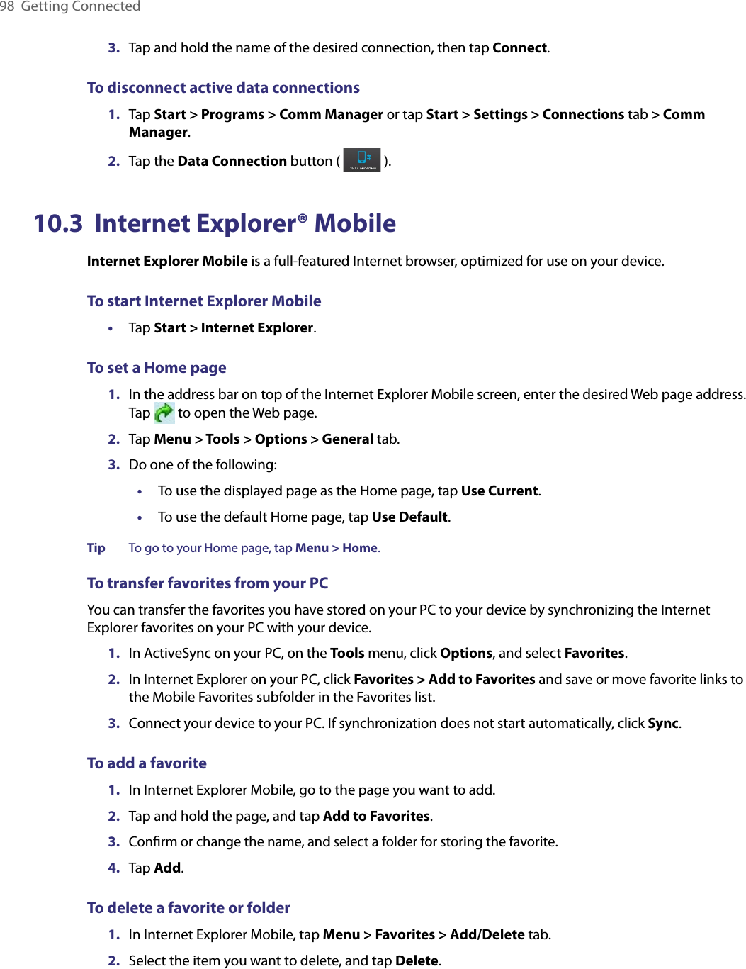 98  Getting Connected3.  Tap and hold the name of the desired connection, then tap Connect.To disconnect active data connections1.  Tap Start &gt; Programs &gt; Comm Manager or tap Start &gt; Settings &gt; Connections tab &gt; Comm Manager.2.  Tap the Data Connection button (   ).10.3  Internet Explorer® MobileInternet Explorer Mobile is a full-featured Internet browser, optimized for use on your device.To start Internet Explorer Mobile•  Tap Start &gt; Internet Explorer.To set a Home page 1.  In the address bar on top of the Internet Explorer Mobile screen, enter the desired Web page address. Tap   to open the Web page.2.  Tap Menu &gt; Tools &gt; Options &gt; General tab.3.  Do one of the following:•  To use the displayed page as the Home page, tap Use Current.•  To use the default Home page, tap Use Default.Tip To go to your Home page, tap Menu &gt; Home.To transfer favorites from your PCYou can transfer the favorites you have stored on your PC to your device by synchronizing the Internet Explorer favorites on your PC with your device.1.  In ActiveSync on your PC, on the Tools menu, click Options, and select Favorites. 2.  In Internet Explorer on your PC, click Favorites &gt; Add to Favorites and save or move favorite links to the Mobile Favorites subfolder in the Favorites list. 3.  Connect your device to your PC. If synchronization does not start automatically, click Sync. To add a favorite1.  In Internet Explorer Mobile, go to the page you want to add.2.  Tap and hold the page, and tap Add to Favorites.3. Conﬁrm or change the name, and select a folder for storing the favorite.4.  Tap Add.To delete a favorite or folder1.  In Internet Explorer Mobile, tap Menu &gt; Favorites &gt; Add/Delete tab.2.  Select the item you want to delete, and tap Delete.