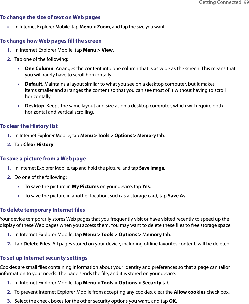 Getting Connected  99To change the size of text on Web pages• In Internet Explorer Mobile, tap Menu &gt; Zoom, and tap the size you want.To change how Web pages fill the screen1.  In Internet Explorer Mobile, tap Menu &gt; View.2.  Tap one of the following:•  One Column. Arranges the content into one column that is as wide as the screen. This means that you will rarely have to scroll horizontally.•  Default. Maintains a layout similar to what you see on a desktop computer, but it makes items smaller and arranges the content so that you can see most of it without having to scroll horizontally.•  Desktop. Keeps the same layout and size as on a desktop computer, which will require both horizontal and vertical scrolling.To clear the History list1. In Internet Explorer Mobile, tap Menu &gt; Tools &gt; Options &gt; Memory tab.2.  Tap Clear History.To save a picture from a Web page1. In Internet Explorer Mobile, tap and hold the picture, and tap Save Image.2.  Do one of the following:•  To save the picture in My Pictures on your device, tap Yes.•  To save the picture in another location, such as a storage card, tap Save As.To delete temporary Internet filesYour device temporarily stores Web pages that you frequently visit or have visited recently to speed up the display of these Web pages when you access them. You may want to delete these files to free storage space.1.  In Internet Explorer Mobile, tap Menu &gt; Tools &gt; Options &gt; Memory tab.2.  Tap Delete Files. All pages stored on your device, including offline favorites content, will be deleted.To set up Internet security settingsCookies are small files containing information about your identity and preferences so that a page can tailor information to your needs. The page sends the file, and it is stored on your device.1.  In Internet Explorer Mobile, tap Menu &gt; Tools &gt; Options &gt; Security tab.2.  To prevent Internet Explorer Mobile from accepting any cookies, clear the Allow cookies check box.3.  Select the check boxes for the other security options you want, and tap OK.