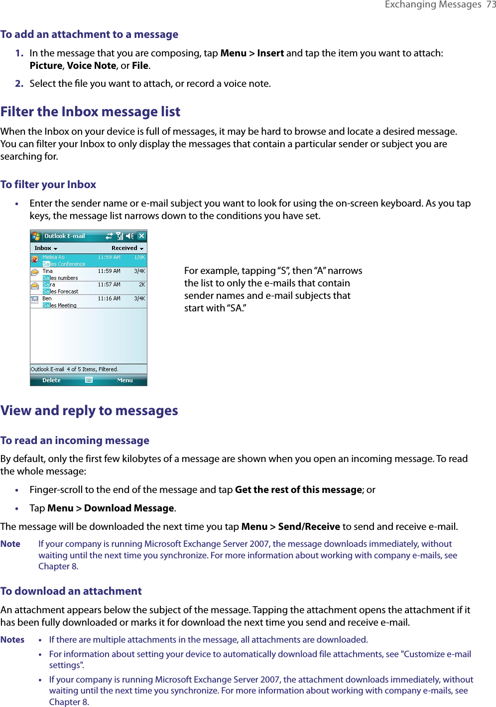 Exchanging Messages  73To add an attachment to a message1.  In the message that you are composing, tap Menu &gt; Insert and tap the item you want to attach: Picture, Voice Note, or File.2.  Select the ﬁle you want to attach, or record a voice note.Filter the Inbox message listWhen the Inbox on your device is full of messages, it may be hard to browse and locate a desired message. You can filter your Inbox to only display the messages that contain a particular sender or subject you are searching for.To filter your Inbox•  Enter the sender name or e-mail subject you want to look for using the on-screen keyboard. As you tap keys, the message list narrows down to the conditions you have set.For example, tapping “S”, then “A” narrows the list to only the e-mails that contain sender names and e-mail subjects that start with “SA.”View and reply to messagesTo read an incoming messageBy default, only the first few kilobytes of a message are shown when you open an incoming message. To read the whole message:•  Finger-scroll to the end of the message and tap Get the rest of this message; or•  Tap Menu &gt; Download Message.The message will be downloaded the next time you tap Menu &gt; Send/Receive to send and receive e-mail.Note  If your company is running Microsoft Exchange Server 2007, the message downloads immediately, without waiting until the next time you synchronize. For more information about working with company e-mails, see Chapter 8.To download an attachmentAn attachment appears below the subject of the message. Tapping the attachment opens the attachment if it has been fully downloaded or marks it for download the next time you send and receive e-mail. Notes •     If there are multiple attachments in the message, all attachments are downloaded.      •     For information about setting your device to automatically download file attachments, see &quot;Customize e-mail settings&quot;.      •     If your company is running Microsoft Exchange Server 2007, the attachment downloads immediately, without waiting until the next time you synchronize. For more information about working with company e-mails, see Chapter 8.