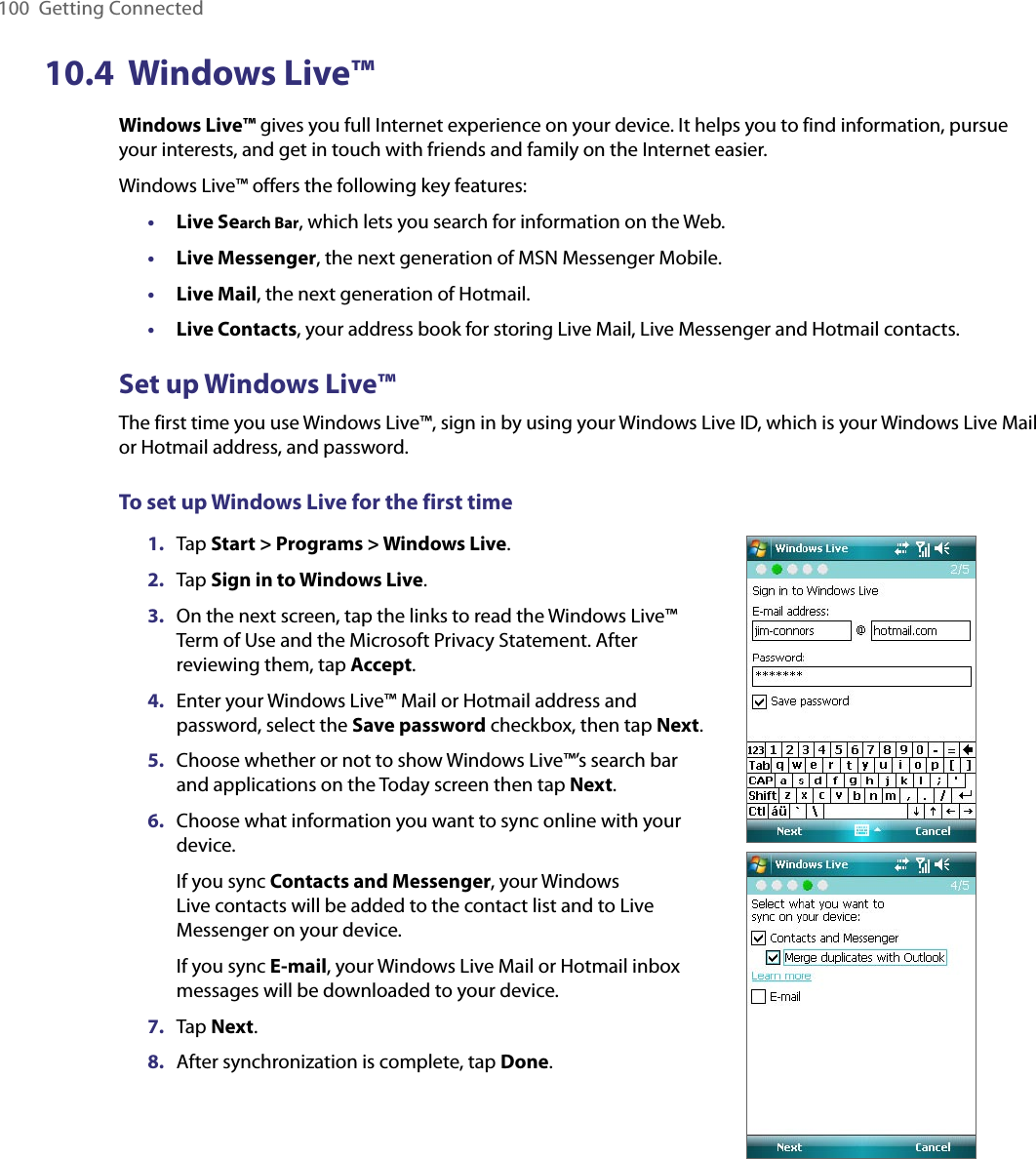 100  Getting Connected10.4  Windows Live™Windows Live™ gives you full Internet experience on your device. It helps you to find information, pursue your interests, and get in touch with friends and family on the Internet easier.Windows Live™ offers the following key features:•  Live Search Bar, which lets you search for information on the Web.•  Live Messenger, the next generation of MSN Messenger Mobile.•  Live Mail, the next generation of Hotmail.•  Live Contacts, your address book for storing Live Mail, Live Messenger and Hotmail contacts.Set up Windows Live™The first time you use Windows Live™, sign in by using your Windows Live ID, which is your Windows Live Mail or Hotmail address, and password.To set up Windows Live for the first time1.  Tap Start &gt; Programs &gt; Windows Live.2.  Tap Sign in to Windows Live.3.  On the next screen, tap the links to read the Windows Live™ Term of Use and the Microsoft Privacy Statement. After reviewing them, tap Accept.4.  Enter your Windows Live™ Mail or Hotmail address and password, select the Save password checkbox, then tap Next.5.  Choose whether or not to show Windows Live™’s search bar and applications on the Today screen then tap Next.6.  Choose what information you want to sync online with your device.If you sync Contacts and Messenger, your Windows Live contacts will be added to the contact list and to Live Messenger on your device.If you sync E-mail, your Windows Live Mail or Hotmail inbox messages will be downloaded to your device.7.  Tap Next.8.  After synchronization is complete, tap Done.
