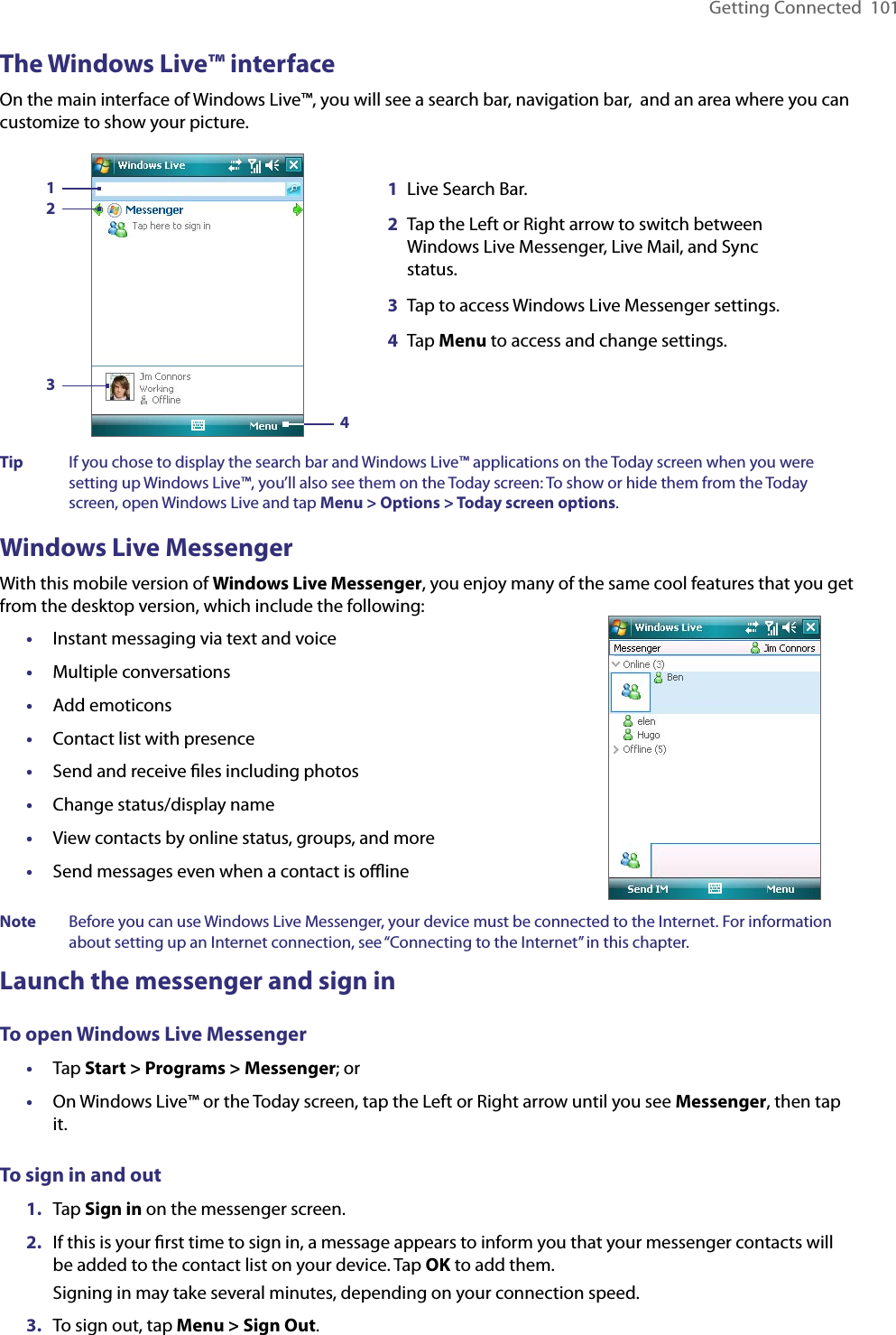 Getting Connected  101The Windows Live™ interfaceOn the main interface of Windows Live™, you will see a search bar, navigation bar,  and an area where you can customize to show your picture.1Live Search Bar.2Tap the Left or Right arrow to switch between Windows Live Messenger, Live Mail, and Sync status.3Tap to access Windows Live Messenger settings.4Tap Menu to access and change settings.3214Tip  If you chose to display the search bar and Windows Live™ applications on the Today screen when you were setting up Windows Live™, you’ll also see them on the Today screen: To show or hide them from the Today screen, open Windows Live and tap Menu &gt; Options &gt; Today screen options.Windows Live MessengerWith this mobile version of Windows Live Messenger, you enjoy many of the same cool features that you get from the desktop version, which include the following:•  Instant messaging via text and voice•  Multiple conversations•  Add emoticons•  Contact list with presence•  Send and receive ﬁles including photos•  Change status/display name•  View contacts by online status, groups, and more•  Send messages even when a contact is oﬄineNote  Before you can use Windows Live Messenger, your device must be connected to the Internet. For information about setting up an Internet connection, see “Connecting to the Internet” in this chapter.Launch the messenger and sign inTo open Windows Live Messenger•  Tap Start &gt; Programs &gt; Messenger; or•  On Windows Live™ or the Today screen, tap the Left or Right arrow until you see Messenger, then tap it.To sign in and out1.  Tap Sign in on the messenger screen.2.  If this is your ﬁrst time to sign in, a message appears to inform you that your messenger contacts will be added to the contact list on your device. Tap OK to add them.Signing in may take several minutes, depending on your connection speed.3.  To sign out, tap Menu &gt; Sign Out.