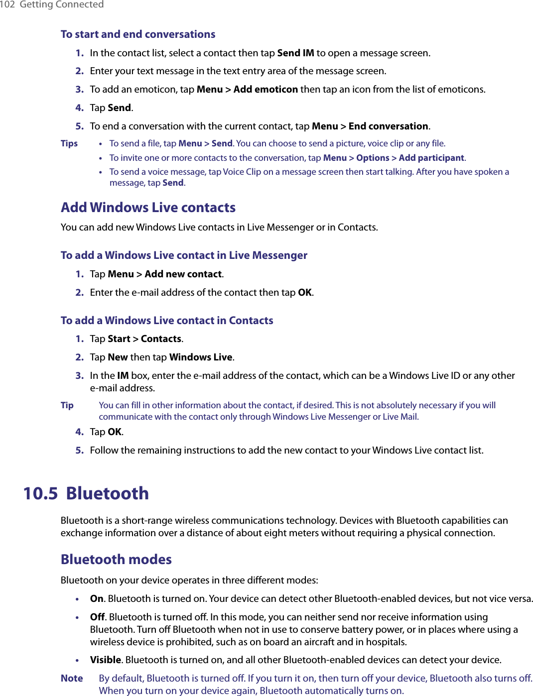 102  Getting ConnectedTo start and end conversations1.  In the contact list, select a contact then tap Send IM to open a message screen.2.  Enter your text message in the text entry area of the message screen.3.  To add an emoticon, tap Menu &gt; Add emoticon then tap an icon from the list of emoticons.4.  Tap Send.5.  To end a conversation with the current contact, tap Menu &gt; End conversation.Tips    •     To send a file, tap Menu &gt; Send. You can choose to send a picture, voice clip or any file.      •     To invite one or more contacts to the conversation, tap Menu &gt; Options &gt; Add participant.      •     To send a voice message, tap Voice Clip on a message screen then start talking. After you have spoken a message, tap Send.Add Windows Live contactsYou can add new Windows Live contacts in Live Messenger or in Contacts.To add a Windows Live contact in Live Messenger1.  Tap Menu &gt; Add new contact.2.  Enter the e-mail address of the contact then tap OK.To add a Windows Live contact in Contacts1.  Tap Start &gt; Contacts.2.  Tap New then tap Windows Live.3.  In the IM box, enter the e-mail address of the contact, which can be a Windows Live ID or any other  e-mail address.Tip  You can fill in other information about the contact, if desired. This is not absolutely necessary if you will communicate with the contact only through Windows Live Messenger or Live Mail.4.  Tap OK.5.  Follow the remaining instructions to add the new contact to your Windows Live contact list.10.5  BluetoothBluetooth is a short-range wireless communications technology. Devices with Bluetooth capabilities can exchange information over a distance of about eight meters without requiring a physical connection.Bluetooth modesBluetooth on your device operates in three different modes:•  On. Bluetooth is turned on. Your device can detect other Bluetooth-enabled devices, but not vice versa.•  Off. Bluetooth is turned oﬀ. In this mode, you can neither send nor receive information using Bluetooth. Turn oﬀ Bluetooth when not in use to conserve battery power, or in places where using a wireless device is prohibited, such as on board an aircraft and in hospitals.•  Visible. Bluetooth is turned on, and all other Bluetooth-enabled devices can detect your device.Note  By default, Bluetooth is turned off. If you turn it on, then turn off your device, Bluetooth also turns off. When you turn on your device again, Bluetooth automatically turns on.
