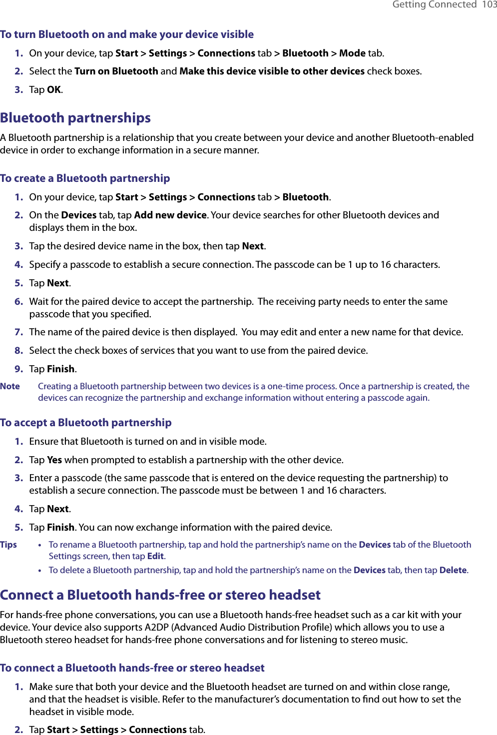 Getting Connected  103To turn Bluetooth on and make your device visible1.  On your device, tap Start &gt; Settings &gt; Connections tab &gt; Bluetooth &gt; Mode tab.2.  Select the Turn on Bluetooth and Make this device visible to other devices check boxes.3.  Tap OK.Bluetooth partnershipsA Bluetooth partnership is a relationship that you create between your device and another Bluetooth-enabled device in order to exchange information in a secure manner.To create a Bluetooth partnership1.  On your device, tap Start &gt; Settings &gt; Connections tab &gt; Bluetooth.2.  On the Devices tab, tap Add new device. Your device searches for other Bluetooth devices and displays them in the box.3.  Tap the desired device name in the box, then tap Next.4.  Specify a passcode to establish a secure connection. The passcode can be 1 up to 16 characters.5.  Tap Next.6.  Wait for the paired device to accept the partnership.  The receiving party needs to enter the same passcode that you speciﬁed.7.  The name of the paired device is then displayed.  You may edit and enter a new name for that device.8.  Select the check boxes of services that you want to use from the paired device.9.  Tap Finish.Note  Creating a Bluetooth partnership between two devices is a one-time process. Once a partnership is created, the devices can recognize the partnership and exchange information without entering a passcode again.To accept a Bluetooth partnership1.  Ensure that Bluetooth is turned on and in visible mode.2.  Tap Yes when prompted to establish a partnership with the other device.3.  Enter a passcode (the same passcode that is entered on the device requesting the partnership) to establish a secure connection. The passcode must be between 1 and 16 characters.4.  Tap Next.5.  Tap Finish. You can now exchange information with the paired device.Tips   •     To rename a Bluetooth partnership, tap and hold the partnership’s name on the Devices tab of the Bluetooth Settings screen, then tap Edit.      •     To delete a Bluetooth partnership, tap and hold the partnership’s name on the Devices tab, then tap Delete.Connect a Bluetooth hands-free or stereo headsetFor hands-free phone conversations, you can use a Bluetooth hands-free headset such as a car kit with your device. Your device also supports A2DP (Advanced Audio Distribution Profile) which allows you to use a Bluetooth stereo headset for hands-free phone conversations and for listening to stereo music.To connect a Bluetooth hands-free or stereo headset1.  Make sure that both your device and the Bluetooth headset are turned on and within close range, and that the headset is visible. Refer to the manufacturer’s documentation to ﬁnd out how to set the headset in visible mode.2.  Tap Start &gt; Settings &gt; Connections tab.