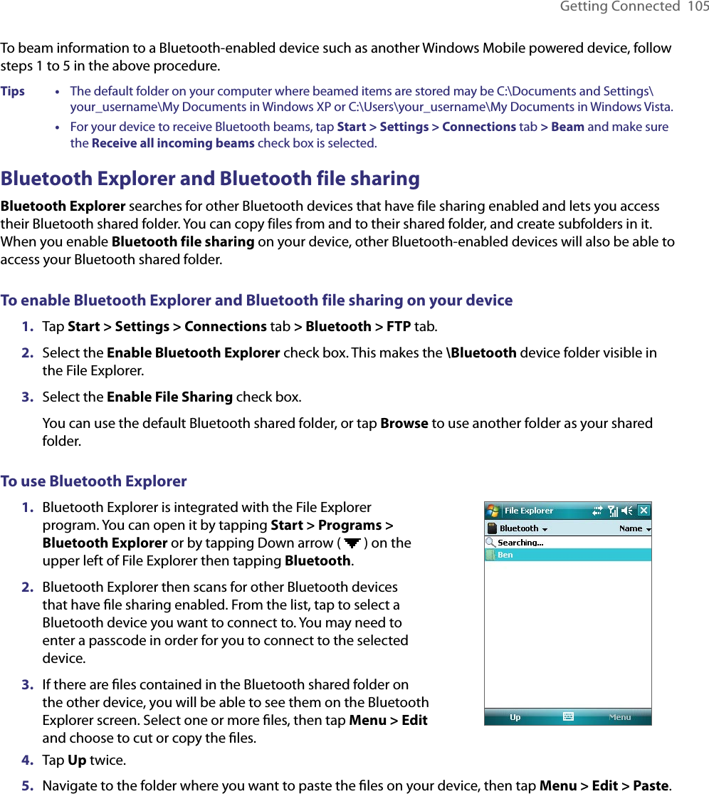 Getting Connected  105To beam information to a Bluetooth-enabled device such as another Windows Mobile powered device, follow steps 1 to 5 in the above procedure.Tips   •     The default folder on your computer where beamed items are stored may be C:\Documents and Settings\your_username\My Documents in Windows XP or C:\Users\your_username\My Documents in Windows Vista.      •     For your device to receive Bluetooth beams, tap Start &gt; Settings &gt; Connections tab &gt; Beam and make sure the Receive all incoming beams check box is selected.Bluetooth Explorer and Bluetooth file sharingBluetooth Explorer searches for other Bluetooth devices that have file sharing enabled and lets you access their Bluetooth shared folder. You can copy files from and to their shared folder, and create subfolders in it. When you enable Bluetooth file sharing on your device, other Bluetooth-enabled devices will also be able to access your Bluetooth shared folder.To enable Bluetooth Explorer and Bluetooth file sharing on your device1.  Tap Start &gt; Settings &gt; Connections tab &gt; Bluetooth &gt; FTP tab.2.  Select the Enable Bluetooth Explorer check box. This makes the \Bluetooth device folder visible in the File Explorer.3.  Select the Enable File Sharing check box.You can use the default Bluetooth shared folder, or tap Browse to use another folder as your shared folder.To use Bluetooth Explorer1.  Bluetooth Explorer is integrated with the File Explorer program. You can open it by tapping Start &gt; Programs &gt; Bluetooth Explorer or by tapping Down arrow (   ) on the upper left of File Explorer then tapping Bluetooth.2.  Bluetooth Explorer then scans for other Bluetooth devices that have ﬁle sharing enabled. From the list, tap to select a Bluetooth device you want to connect to. You may need to enter a passcode in order for you to connect to the selected device.3.  If there are ﬁles contained in the Bluetooth shared folder on the other device, you will be able to see them on the Bluetooth Explorer screen. Select one or more ﬁles, then tap Menu &gt; Edit and choose to cut or copy the ﬁles.4.  Tap Up twice.5.  Navigate to the folder where you want to paste the ﬁles on your device, then tap Menu &gt; Edit &gt; Paste.