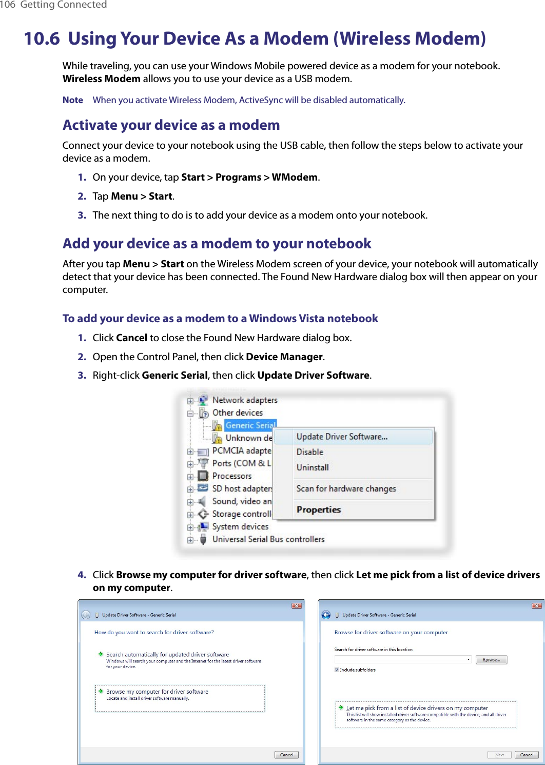 106  Getting Connected10.6  Using Your Device As a Modem (Wireless Modem)While traveling, you can use your Windows Mobile powered device as a modem for your notebook.  Wireless Modem allows you to use your device as a USB modem.Note  When you activate Wireless Modem, ActiveSync will be disabled automatically.Activate your device as a modemConnect your device to your notebook using the USB cable, then follow the steps below to activate your device as a modem.1.  On your device, tap Start &gt; Programs &gt; WModem.2.  Tap Menu &gt; Start.3.  The next thing to do is to add your device as a modem onto your notebook.Add your device as a modem to your notebookAfter you tap Menu &gt; Start on the Wireless Modem screen of your device, your notebook will automatically detect that your device has been connected. The Found New Hardware dialog box will then appear on your computer.To add your device as a modem to a Windows Vista notebook1.  Click Cancel to close the Found New Hardware dialog box.2.  Open the Control Panel, then click Device Manager.3.  Right-click Generic Serial, then click Update Driver Software.4.  Click Browse my computer for driver software, then click Let me pick from a list of device drivers on my computer.      