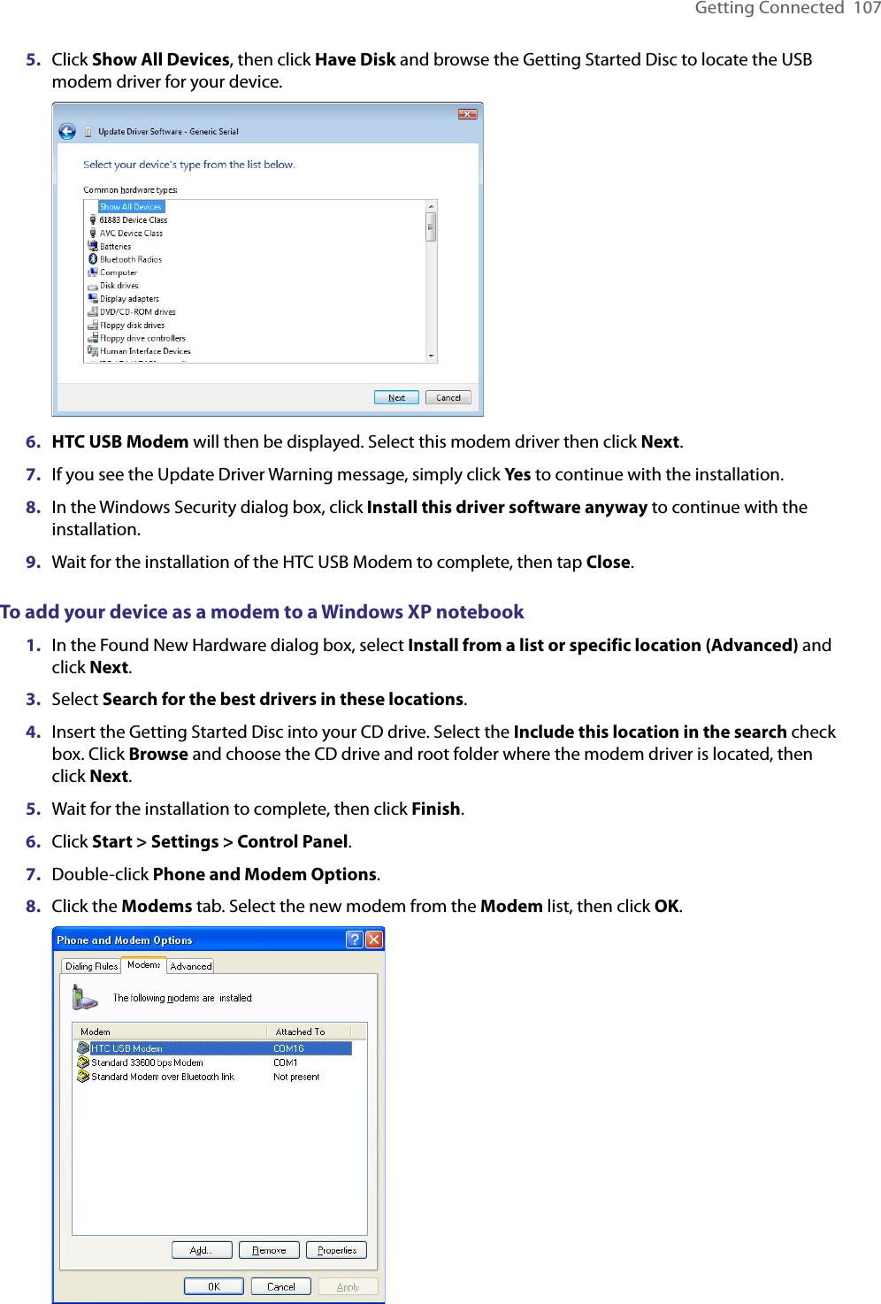 Getting Connected  1075.  Click Show All Devices, then click Have Disk and browse the Getting Started Disc to locate the USB modem driver for your device. 6.  HTC USB Modem will then be displayed. Select this modem driver then click Next.7.  If you see the Update Driver Warning message, simply click Yes to continue with the installation.8.  In the Windows Security dialog box, click Install this driver software anyway to continue with the installation.9.  Wait for the installation of the HTC USB Modem to complete, then tap Close.To add your device as a modem to a Windows XP notebook1.  In the Found New Hardware dialog box, select Install from a list or specific location (Advanced) and click Next.3.  Select Search for the best drivers in these locations.4.  Insert the Getting Started Disc into your CD drive. Select the Include this location in the search check box. Click Browse and choose the CD drive and root folder where the modem driver is located, then click Next.5.  Wait for the installation to complete, then click Finish.6.  Click Start &gt; Settings &gt; Control Panel.7.  Double-click Phone and Modem Options.8.  Click the Modems tab. Select the new modem from the Modem list, then click OK. 