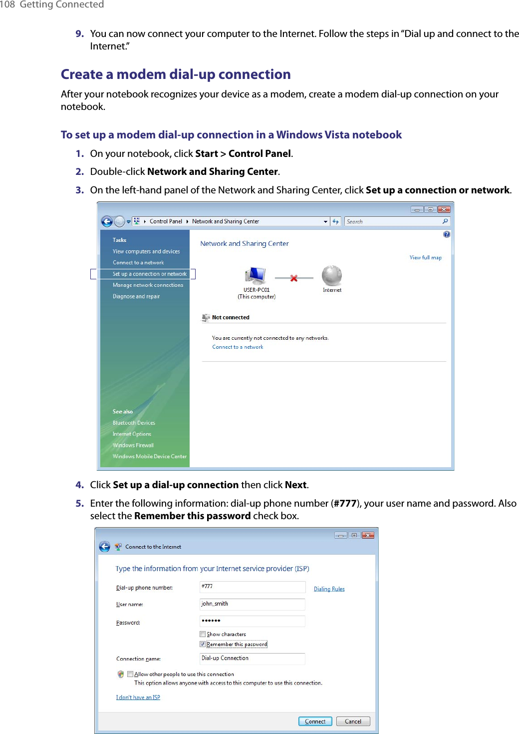 108  Getting Connected9.  You can now connect your computer to the Internet. Follow the steps in “Dial up and connect to the Internet.”Create a modem dial-up connectionAfter your notebook recognizes your device as a modem, create a modem dial-up connection on your notebook.To set up a modem dial-up connection in a Windows Vista notebook1.  On your notebook, click Start &gt; Control Panel.2.  Double-click Network and Sharing Center.3.  On the left-hand panel of the Network and Sharing Center, click Set up a connection or network. 4.  Click Set up a dial-up connection then click Next.5.  Enter the following information: dial-up phone number (#777), your user name and password. Also select the Remember this password check box.    