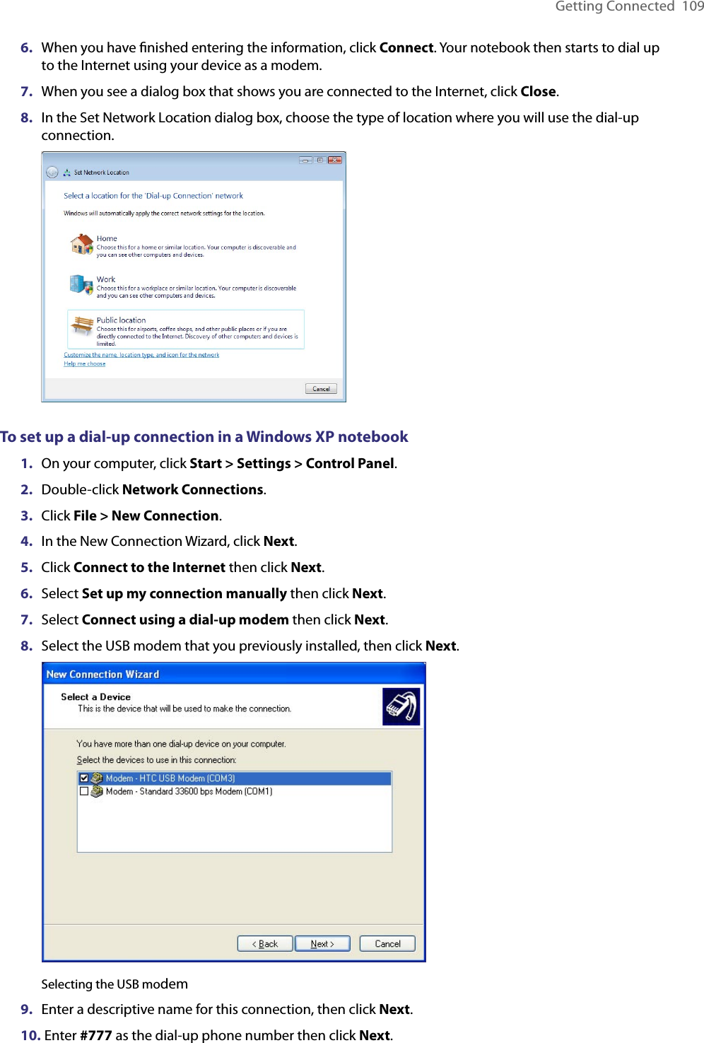 Getting Connected  1096.  When you have ﬁnished entering the information, click Connect. Your notebook then starts to dial up to the Internet using your device as a modem.7.  When you see a dialog box that shows you are connected to the Internet, click Close.8.  In the Set Network Location dialog box, choose the type of location where you will use the dial-up connection. To set up a dial-up connection in a Windows XP notebook1.  On your computer, click Start &gt; Settings &gt; Control Panel.2.  Double-click Network Connections.3.  Click File &gt; New Connection.4.  In the New Connection Wizard, click Next.5.  Click Connect to the Internet then click Next.6.  Select Set up my connection manually then click Next.7.  Select Connect using a dial-up modem then click Next.8.  Select the USB modem that you previously installed, then click Next.  Selecting the USB modem9.  Enter a descriptive name for this connection, then click Next.10.  Enter #777 as the dial-up phone number then click Next.