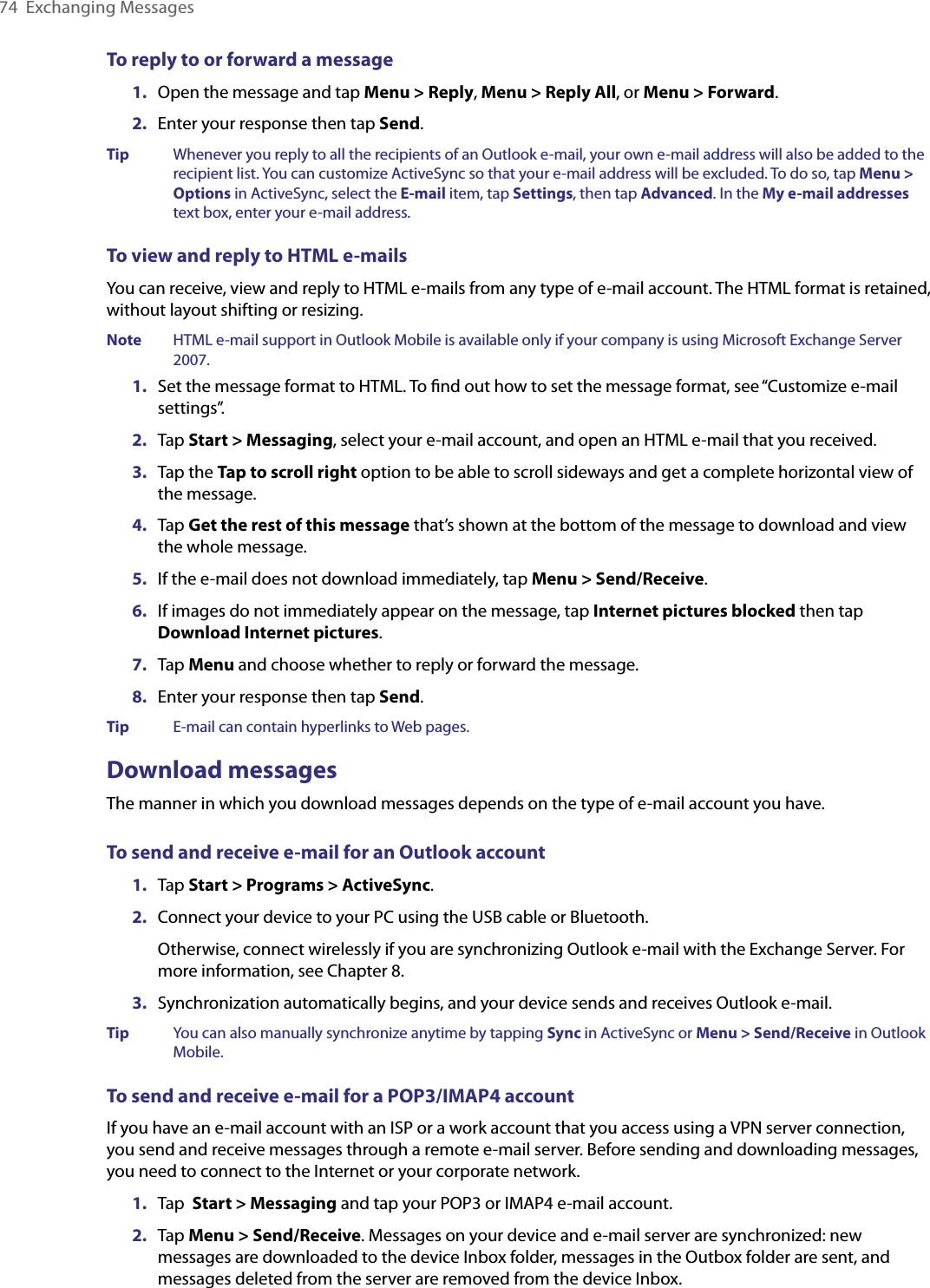 74  Exchanging MessagesTo reply to or forward a message1.  Open the message and tap Menu &gt; Reply, Menu &gt; Reply All, or Menu &gt; Forward.2.  Enter your response then tap Send.Tip  Whenever you reply to all the recipients of an Outlook e-mail, your own e-mail address will also be added to the recipient list. You can customize ActiveSync so that your e-mail address will be excluded. To do so, tap Menu &gt; Options in ActiveSync, select the E-mail item, tap Settings, then tap Advanced. In the My e-mail addresses text box, enter your e-mail address.To view and reply to HTML e-mailsYou can receive, view and reply to HTML e-mails from any type of e-mail account. The HTML format is retained, without layout shifting or resizing.Note  HTML e-mail support in Outlook Mobile is available only if your company is using Microsoft Exchange Server 2007.1.  Set the message format to HTML. To ﬁnd out how to set the message format, see “Customize e-mail settings”.2.  Tap Start &gt; Messaging, select your e-mail account, and open an HTML e-mail that you received.3.  Tap the Tap to scroll right option to be able to scroll sideways and get a complete horizontal view of the message.4.  Tap Get the rest of this message that’s shown at the bottom of the message to download and view the whole message.5.  If the e-mail does not download immediately, tap Menu &gt; Send/Receive.6.  If images do not immediately appear on the message, tap Internet pictures blocked then tap Download Internet pictures. 7.  Tap Menu and choose whether to reply or forward the message.8.  Enter your response then tap Send.Tip  E-mail can contain hyperlinks to Web pages.Download messagesThe manner in which you download messages depends on the type of e-mail account you have.To send and receive e-mail for an Outlook account1.  Tap Start &gt; Programs &gt; ActiveSync.2.  Connect your device to your PC using the USB cable or Bluetooth.Otherwise, connect wirelessly if you are synchronizing Outlook e-mail with the Exchange Server. For more information, see Chapter 8.3.  Synchronization automatically begins, and your device sends and receives Outlook e-mail.Tip  You can also manually synchronize anytime by tapping Sync in ActiveSync or Menu &gt; Send/Receive in Outlook Mobile.To send and receive e-mail for a POP3/IMAP4 accountIf you have an e-mail account with an ISP or a work account that you access using a VPN server connection, you send and receive messages through a remote e-mail server. Before sending and downloading messages, you need to connect to the Internet or your corporate network.1.  Tap  Start &gt; Messaging and tap your POP3 or IMAP4 e-mail account.2.  Tap Menu &gt; Send/Receive. Messages on your device and e-mail server are synchronized: new messages are downloaded to the device Inbox folder, messages in the Outbox folder are sent, and messages deleted from the server are removed from the device Inbox.