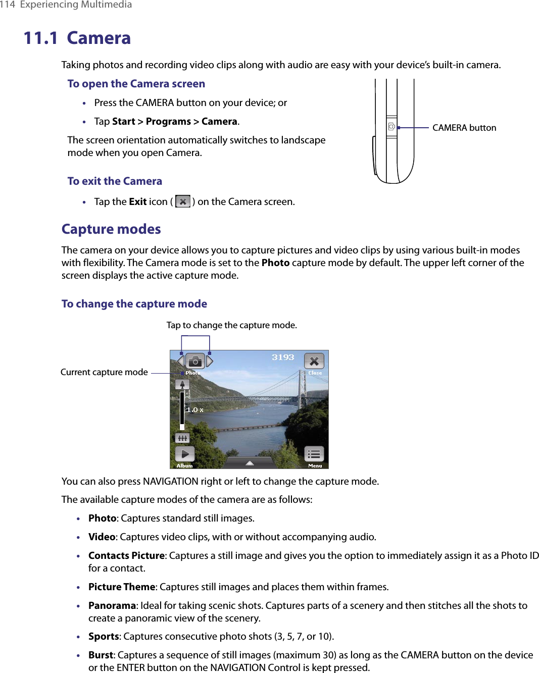 114  Experiencing Multimedia11.1  CameraTaking photos and recording video clips along with audio are easy with your device’s built-in camera.To open the Camera screen•  Press the CAMERA button on your device; or•  Tap Start &gt; Programs &gt; Camera.The screen orientation automatically switches to landscape mode when you open Camera.To exit the Camera•  Tap the Exit icon (   ) on the Camera screen.CAMERA buttonCapture modesThe camera on your device allows you to capture pictures and video clips by using various built-in modes with flexibility. The Camera mode is set to the Photo capture mode by default. The upper left corner of the screen displays the active capture mode.To change the capture mode Current capture modeTap to change the capture mode.You can also press NAVIGATION right or left to change the capture mode. The available capture modes of the camera are as follows:•  Photo: Captures standard still images.•  Video: Captures video clips, with or without accompanying audio.•  Contacts Picture: Captures a still image and gives you the option to immediately assign it as a Photo ID for a contact.•  Picture Theme: Captures still images and places them within frames.•  Panorama: Ideal for taking scenic shots. Captures parts of a scenery and then stitches all the shots to create a panoramic view of the scenery.•  Sports: Captures consecutive photo shots (3, 5, 7, or 10).•  Burst: Captures a sequence of still images (maximum 30) as long as the CAMERA button on the device or the ENTER button on the NAVIGATION Control is kept pressed.