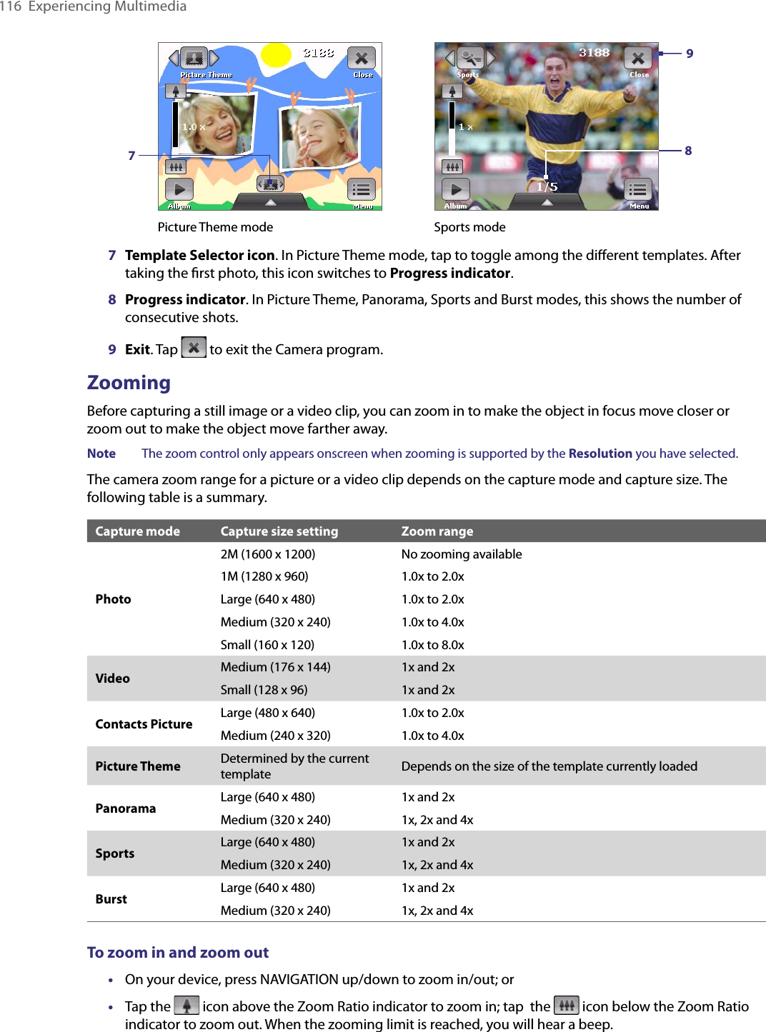 116  Experiencing Multimedia Picture Theme mode Sports mode9877   Template Selector icon. In Picture Theme mode, tap to toggle among the diﬀerent templates. After taking the ﬁrst photo, this icon switches to Progress indicator.8  Progress indicator. In Picture Theme, Panorama, Sports and Burst modes, this shows the number of consecutive shots.9  Exit. Tap   to exit the Camera program.ZoomingBefore capturing a still image or a video clip, you can zoom in to make the object in focus move closer or zoom out to make the object move farther away.Note  The zoom control only appears onscreen when zooming is supported by the Resolution you have selected.The camera zoom range for a picture or a video clip depends on the capture mode and capture size. The following table is a summary.Capture mode Capture size setting Zoom rangePhoto2M (1600 x 1200) No zooming available1M (1280 x 960) 1.0x to 2.0xLarge (640 x 480) 1.0x to 2.0xMedium (320 x 240) 1.0x to 4.0xSmall (160 x 120) 1.0x to 8.0xVideo Medium (176 x 144) 1x and 2xSmall (128 x 96) 1x and 2xContacts Picture Large (480 x 640) 1.0x to 2.0xMedium (240 x 320) 1.0x to 4.0xPicture Theme Determined by the current template Depends on the size of the template currently loadedPanorama Large (640 x 480) 1x and 2xMedium (320 x 240) 1x, 2x and 4xSports Large (640 x 480) 1x and 2xMedium (320 x 240) 1x, 2x and 4xBurst Large (640 x 480) 1x and 2xMedium (320 x 240) 1x, 2x and 4xTo zoom in and zoom out•  On your device, press NAVIGATION up/down to zoom in/out; or •  Tap the   icon above the Zoom Ratio indicator to zoom in; tap  the   icon below the Zoom Ratio indicator to zoom out. When the zooming limit is reached, you will hear a beep.