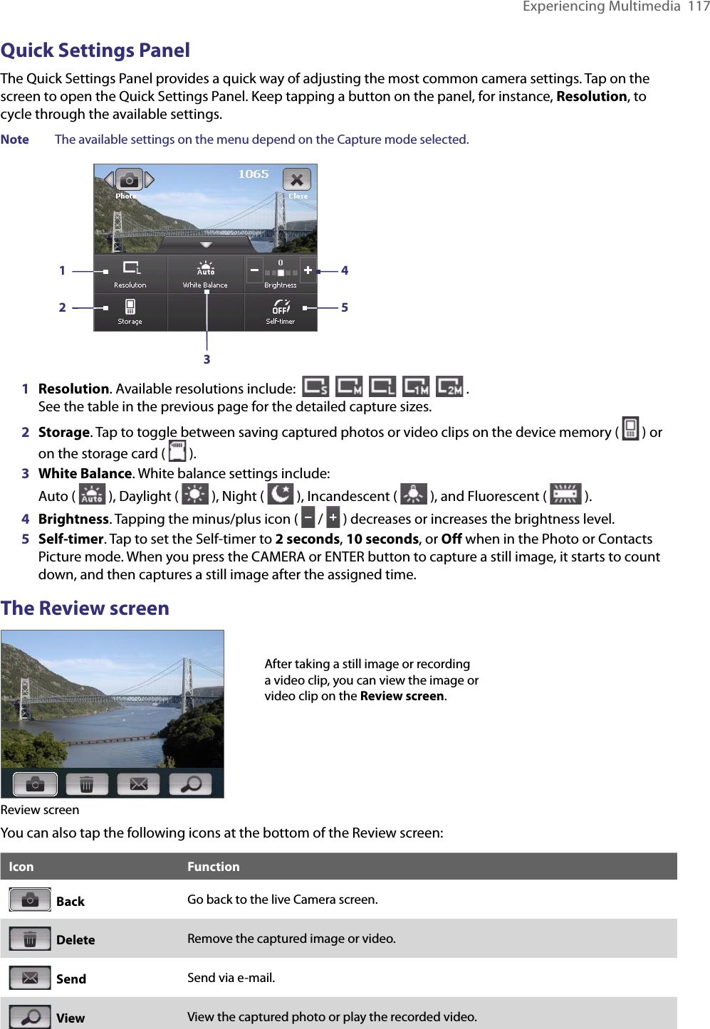 Experiencing Multimedia  117Quick Settings PanelThe Quick Settings Panel provides a quick way of adjusting the most common camera settings. Tap on the screen to open the Quick Settings Panel. Keep tapping a button on the panel, for instance, Resolution, to cycle through the available settings.Note  The available settings on the menu depend on the Capture mode selected. 132451  Resolution. Available resolutions include:                .  See the table in the previous page for the detailed capture sizes.2  Storage. Tap to toggle between saving captured photos or video clips on the device memory (   ) or on the storage card (   ).3  White Balance. White balance settings include:  Auto (   ), Daylight (   ), Night (   ), Incandescent (   ), and Fluorescent (   ).4  Brightness. Tapping the minus/plus icon (   /   ) decreases or increases the brightness level.5  Self-timer. Tap to set the Self-timer to 2 seconds, 10 seconds, or Off when in the Photo or Contacts Picture mode. When you press the CAMERA or ENTER button to capture a still image, it starts to count down, and then captures a still image after the assigned time.The Review screenReview screenAfter taking a still image or recording a video clip, you can view the image or video clip on the Review screen.You can also tap the following icons at the bottom of the Review screen:Icon Function  Back Go back to the live Camera screen.  Delete Remove the captured image or video.  Send Send via e-mail.  View View the captured photo or play the recorded video.