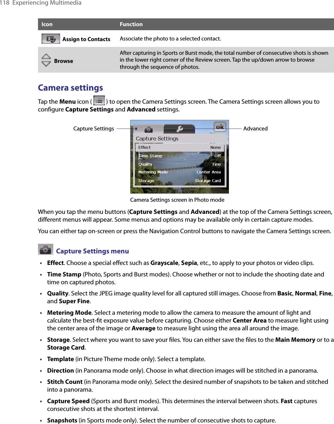 118  Experiencing MultimediaIcon Function  Assign to Contacts Associate the photo to a selected contact.   BrowseAfter capturing in Sports or Burst mode, the total number of consecutive shots is shown in the lower right corner of the Review screen. Tap the up/down arrow to browse through the sequence of photos.Camera settingsTap the Menu icon (   ) to open the Camera Settings screen. The Camera Settings screen allows you to configure Capture Settings and Advanced settings.Camera Settings screen in Photo modeCapture Settings AdvancedWhen you tap the menu buttons (Capture Settings and Advanced) at the top of the Camera Settings screen, different menus will appear. Some menus and options may be available only in certain capture modes.You can either tap on-screen or press the Navigation Control buttons to navigate the Camera Settings screen.  Capture Settings menu•  Effect. Choose a special eﬀect such as Grayscale, Sepia, etc., to apply to your photos or video clips.•  Time Stamp (Photo, Sports and Burst modes). Choose whether or not to include the shooting date and time on captured photos.•  Quality. Select the JPEG image quality level for all captured still images. Choose from Basic, Normal, Fine, and Super Fine.•  Metering Mode. Select a metering mode to allow the camera to measure the amount of light and calculate the best-ﬁt exposure value before capturing. Choose either Center Area to measure light using the center area of the image or Average to measure light using the area all around the image.•  Storage. Select where you want to save your ﬁles. You can either save the ﬁles to the Main Memory or to a Storage Card.•  Template (in Picture Theme mode only). Select a template.•  Direction (in Panorama mode only). Choose in what direction images will be stitched in a panorama.•  Stitch Count (in Panorama mode only). Select the desired number of snapshots to be taken and stitched into a panorama.•  Capture Speed (Sports and Burst modes). This determines the interval between shots. Fast captures consecutive shots at the shortest interval.•  Snapshots (in Sports mode only). Select the number of consecutive shots to capture.